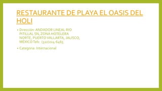 RESTAURANTE DE PLAYA EL OASIS DEL
HOLI
• Dirección: ANDADOR LINEAL RIO
PITILLAL SN, ZONA HOTELERA
NORTE, PUERTOVALLARTA, JALISCO,
MÉXICOTels: (322)224-6465
• Categoria: Internacional
 