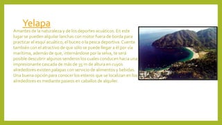 Yelapa
Amantes de la naturaleza y de los deportes acuáticos. En este
lugar se pueden alquilar lanchas con motor fuera de borda para
practicar el esquí acuático, el buceo o la pesca deportiva. Cuenta
también con el atractivo de que sólo se puede llegar a él por vía
marítima, además de que, internándose por la selva, te será
posible descubrir algunos senderos los cuales conducen hacia una
impresionante cascada de más de 35 m de altura en cuyos
alrededores existen palapas con servicio de alimentos y bebidas.
Una buena opción para conocer los esteros que se localizan en los
alrededores es mediante paseos en caballos de alquiler.
 