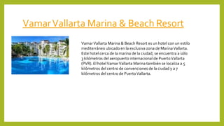 VamarVallarta Marina & Beach Resort
VamarVallarta Marina & Beach Resort es un hotel con un estilo
mediterráneo ubicado en la exclusiva zona de MarinaVallarta.
Este hotel cerca de la marina de la ciudad, se encuentra a sólo
3 kilómetros del aeropuerto internacional de PuertoVallarta
(PVR). El hotelVamarVallarta Marina también se localiza a 5
kilómetros del centro de convenciones de la ciudad y a 7
kilómetros del centro de PuertoVallarta.
 