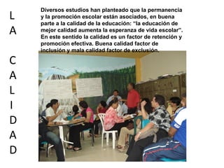 Diversos estudios han planteado que la permanencia
L y la promoción escolar están asociados, en buena
parte a la calidad de la educación: “la educación de
A mejor calidad aumenta la esperanza de vida escolar”.
En este sentido la calidad es un factor de retención y
promoción efectiva. Buena calidad factor de
inclusión y mala calidad factor de exclusión.
C
A
L
I
D
A
D