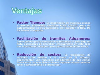 • Factor Tiempo:        La importación de materias primas
  e insumos, efectuadas mediante PLAN VALEJO gozan de
  automaticidad en su aprobación, sin importar el REG. De
  los bienes a importar


• Facilitación       de    tramites        Aduaneros:
  Como quiera que la mercancía se introduce al país bajo un
  REG. Suspensivo de derechos, efectuándose en este caso
  una importación temporal para perfeccionamiento activo


• Reducción        de     costos:       La producción de
  artículos con destino a su venta en el exterior,
  experimentan una reducción considerable de sus costos
  financieros, ya que dichos bienes ingresan al país exentos
  total o parcialmente de impuestos.
 
