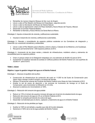 Secretaría del Medio Ambiente
                                      Dirección General de Planeación y Coordinación de Políticas


 



    •   Rehabilitar de manera integral el Bosque de San Juan de Aragón.
    •   Llevar a cabo el Plan Maestro del Bosque de Chapultepec, segunda sección.
    •   Llevar a cabo la refundación del Museo de Historia Natural.
    •   Llevar a cabo la regeneración urbana de Plaza Garibaldi y Nuevo Museo del Tequila y Mezcal.
    •   Desarrollar el Corredor Peatonal Madero.
    •   Rehabilitar la Alameda y Kiosco Morisco de Santa María la Ribera.

Estrategia 2. Impulso al desarrollo de vivienda y edificaciones sustentable.

    •   Impulsar el desarrollo de vivienda y edificaciones sustentables.

Estrategia 3.- Rescate y consolidación de espacios públicos existentes en los Corredores de Integración y
Desarrollo con vocaciones recreativas y ambientales.

    •   Llevar a cabo el Plan Maestro para la Basílica, entorno urbano y Calzada de los Misterios y de Guadalupe.
    •   Recuperar permanentemente 1,000 espacios públicos al 2012.

Estrategia 4.- Incremento de las áreas verdes y dotación de infraestructura, mobiliario urbano y elementos de
accesibilidad para los espacios públicos.

    •   Crear un parque urbano en la Delegación Iztapalapa con una extensión de 36,000 m2 para el 2010.
    •   Incrementar la superficie naturada de azoteas en edificios públicos del Distrito Federal con una superficie de
        30,000 m² para el 2012.


TEMA 3. AGUA

Objetivo: Lograr la gestión integral del agua en el Distrito Federal.

Estrategia 1.- Alcanzar el equilibrio del acuífero.

    •   Construcción de infraestructura de contención del suelo en 11,000 ha del Suelo de Conservación para
        lograr mayor recarga y evitar la erosión y el azolve del drenaje.
    •   Declarar 33 barrancas urbanas del Poniente del Distrito Federal como Áreas de Valor Ambiental al 2012.
    •   Ampliar la red de pozos de absorción y las acciones de incremento de recarga en el Suelo de
        Conservación, para incrementar la infiltración en 2.5 m3/s.
    •   Alcanzar la cobertura de micromedición al 100%.

Estrategia 2.- Reducción del consumo de agua potable

    •   Reducir en 10% el número de usuarios morosos del pago por el servicio de abastecimiento de agua.
    •   Reducción del consumo de agua en 4% en el Distrito Federal al 2012.
    •   Consolidar la campaña permanente de cultura del agua.
    •   Desarrollar normatividad para el ahorro, captación y tratamiento de agua en el Distrito Federal.

Estrategia 3.- Reducción de las pérdidas por fugas.

    •   Sustituir al 100% la red dañada y aquella cuya vida útil ha sido rebasada.
    •   Sectorizar el 100% de la red de agua potable del Distrito Federal.




                                                           2 
 