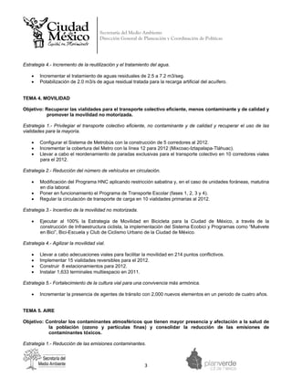 Secretaría del Medio Ambiente
                                       Dirección General de Planeación y Coordinación de Políticas


 



Estrategia 4.- Incremento de la reutilización y el tratamiento del agua.

    •   Incrementar el tratamiento de aguas residuales de 2.5 a 7.2 m3/seg.
    •   Potabilización de 2.0 m3/s de agua residual tratada para la recarga artificial del acuífero.


TEMA 4. MOVILIDAD

Objetivo: Recuperar las vialidades para el transporte colectivo eficiente, menos contaminante y de calidad y
          promover la movilidad no motorizada.

Estrategia 1.- Privilegiar el transporte colectivo eficiente, no contaminante y de calidad y recuperar el uso de las
vialidades para la mayoría.

    •   Configurar el Sistema de Metrobús con la construcción de 5 corredores al 2012.
    •   Incrementar la cobertura del Metro con la línea 12 para 2012 (Mixcoac-Iztapalapa-Tláhuac).
    •   Llevar a cabo el reordenamiento de paradas exclusivas para el transporte colectivo en 10 corredores viales
        para el 2012.

Estrategia 2.- Reducción del número de vehículos en circulación.

    •   Modificación del Programa HNC aplicando restricción sabatina y, en el caso de unidades foráneas, matutina
        en día laboral.
    •   Poner en funcionamiento el Programa de Transporte Escolar (fases 1, 2, 3 y 4).
    •   Regular la circulación de transporte de carga en 10 vialidades primarias al 2012.

Estrategia 3.- Incentivo de la movilidad no motorizada.

    •   Ejecutar al 100% la Estrategia de Movilidad en Bicicleta para la Ciudad de México, a través de la
        construcción de Infraestructura ciclista, la implementación del Sistema Ecobici y Programas como “Muévete
        en Bici”, Bici-Escuela y Club de Ciclismo Urbano de la Ciudad de México.

Estrategia 4.- Agilizar la movilidad vial.

    •   Llevar a cabo adecuaciones viales para facilitar la movilidad en 214 puntos conflictivos.
    •   Implementar 15 vialidades reversibles para el 2012.
    •   Construir 8 estacionamientos para 2012.
    •   Instalar 1,633 terminales multiespacio en 2011.

Estrategia 5.- Fortalecimiento de la cultura vial para una convivencia más armónica.

    •   Incrementar la presencia de agentes de tránsito con 2,000 nuevos elementos en un periodo de cuatro años.


TEMA 5. AIRE

Objetivo: Controlar los contaminantes atmosféricos que tienen mayor presencia y afectación a la salud de
           la población (ozono y partículas finas) y consolidar la reducción de las emisiones de
           contaminantes tóxicos.

Estrategia 1.- Reducción de las emisiones contaminantes.



                                                            3 
 