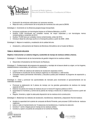Secretaría del Medio Ambiente
                                     Dirección General de Planeación y Coordinación de Políticas


 




    •   Evaluación de emisiones vehiculares con sensores remotos.
    •   Mapa de ruido y conformación de la red piloto de monitoreo de ruido para la ZMVM.

Estrategia 2.- Incremento en la eficiencia pasajero/carga transportado.

    •   Incorporar autobuses con tecnologías limpias en el Sistema Metrobús y la RTP.
    •   Sustituir 5,000 microbuses por unidades nuevas, de mayor capacidad y con tecnologías menos
        contaminantes a noviembre de 2012.
    •   Sustituir 75,000 taxis por unidades menos contaminantes, antes del 2012.
    •   Introducir diesel de ultra bajo azufre en el transporte público a partir de 2008 - 2009.

Estrategia 3.- Mejorar la medición y modelación de la calidad del aire.

    •   Ampliación y reforzamiento del Sistema de Monitoreo Atmosférico de la Ciudad de México.


TEMA 6. RESIDUOS SÓLIDOS

Objetivo: Instrumentar un sistema integral y sostenible de manejo de residuos sólidos urbanos.

Estrategia 1.- Fortalecimiento de las herramientas de gestión integral de los residuos sólidos.

    •   Desarrollar el Subsistema de Información de Residuos.

Estrategia 2.- Fortalecimiento del programa de separación y reciclaje de la basura desde su origen, en los hogares,
establecimientos comerciales y de servicios, e industriales.

    •   Lograr el 100% de cobertura del sistema de recolección separada al 2015.
    •   Incrementar la recolección de los residuos orgánicos no mezclados a 1,500 ton/día.
    •   Campaña masiva permanente informativa y educativa puesta para fortalecer el programa de separación y
        reciclaje.

Estrategia 3.- Crear y promover las oportunidades de mercado para incrementar el aprovechamiento de los
materiales reciclados.

    •   Promover la elaboración de 5 planes de manejo con los grandes generadores de residuos de manejo
        especial al 2012.
    •   Elaborar los planes de manejo de residuos de por lo menos 67 órganos públicos al 2012.
    •   Automatizar el monitoreo y control de los planes de manejo a través de un sistema que funcione a partir del
        2011.
    •   Regular, fomentar y vigilar la adecuada disposición de los residuos de la construcción.

Estrategia 4.- Modernizar los métodos de recolección, transferencia, tratamiento y disposición final de residuos.

    •   Ampliar la capacidad de la planta de composta de Bordo Poniente, para procesar 2,000 ton/día de residuos
        orgánicos.
    •   Llevar a cabo el mantenimiento de 13 estaciones de transferencia y 3 plantas de selección.
    •   Construir 1 centro integral para el manejo de los residuos sólidos.
    •   Construir y operar una planta de composta en la Central de Abasto.




                                                          4 
 