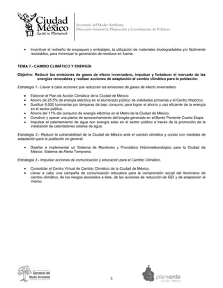 Secretaría del Medio Ambiente
                                   Dirección General de Planeación y Coordinación de Políticas


 



    •   Incentivar el rediseño de empaques y embalajes, la utilización de materiales biodegradables y/o fácilmente
        reciclables, para minimizar la generación de residuos en fuente.


TEMA 7.- CAMBIO CLIMÁTICO Y ENERGÍA

Objetivo: Reducir las emisiones de gases de efecto invernadero, impulsar y fortalecer el mercado de las
           energías renovables y realizar acciones de adaptación al cambio climático para la población.

Estrategia 1.- Llevar a cabo acciones que reduzcan las emisiones de gases de efecto invernadero.

    •   Elaborar el Plan de Acción Climática de la Ciudad de México.
    •   Ahorro de 25.5% de energía eléctrica en el alumbrado público de vialidades primarias y el Centro Histórico.
    •   Sustituir 6,000 luminarias por lámparas de bajo consumo para lograr el ahorro y uso eficiente de la energía
        en el sector público.
    •   Ahorro del 11% del consumo de energía eléctrica en el Metro de la Ciudad de México.
    •   Construir y operar una planta de aprovechamiento del biogás generado en el Bordo Poniente Cuarta Etapa.
    •   Impulsar el calentamiento de agua con energía solar en el sector público a través de la promoción de la
        instalación de calentadores solares de agua.

Estrategia 2.- Reducir la vulnerabilidad de la Ciudad de México ante el cambio climático y contar con medidas de
adaptación para la población en general.

    •   Diseñar e implementar un Sistema de Monitoreo y Pronóstico Hidrometeorológico para la Ciudad de
        México: Sistema de Alerta Temprana.

Estrategia 3.- Impulsar acciones de comunicación y educación para el Cambio Climático.

    •   Consolidar el Centro Virtual de Cambio Climático de la Ciudad de México.
    •   Llevar a cabo una campaña de comunicación educativa para la comprensión social del fenómeno de
        cambio climático, de los riesgos asociados a éste, de las acciones de reducción de GEI y de adaptación al
        mismo.




                                                        5 
 