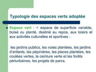 Typologie des espaces verts adoptée

   Espace vert : = espace de superficie variable,
    boisé ou planté, destiné au repos, aux loisirs et
    aux activités culturelles et sportives :

     les jardins publics, les voies plantées, les jardins
    d’enfants, les pépinières, les places plantées, les
    coulées vertes, la ceinture verte et les forêts
    périurbaines, les projets de parcs.
 