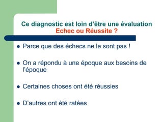 Ce diagnostic est loin d’être une évaluation
              Echec ou Réussite ?

   Parce que des échecs ne le sont pas !

   On a répondu à une époque aux besoins de
    l’époque

   Certaines choses ont été réussies

   D’autres ont été ratées
 