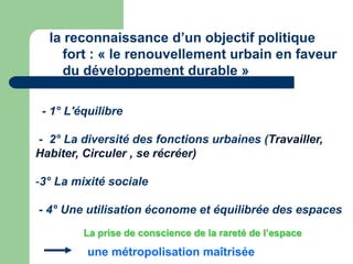 la reconnaissance d’un objectif politique
    fort : « le renouvellement urbain en faveur
    du développement durable »

 - 1° L'équilibre

- 2° La diversité des fonctions urbaines (Travailler,
Habiter, Circuler , se récréer)

-3° La mixité sociale

- 4° Une utilisation économe et équilibrée des espaces
         La prise de conscience de la rareté de l’espace

          une métropolisation maîtrisée
 