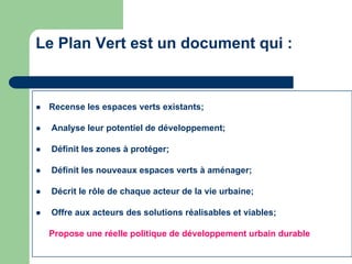 Le Plan Vert est un document qui :


   Recense les espaces verts existants;

   Analyse leur potentiel de développement;

   Définit les zones à protéger;

   Définit les nouveaux espaces verts à aménager;

   Décrit le rôle de chaque acteur de la vie urbaine;

   Offre aux acteurs des solutions réalisables et viables;

    Propose une réelle politique de développement urbain durable
 