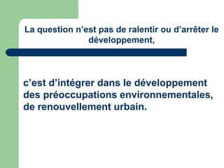 La question n’est pas de ralentir ou d’arrêter le
               développement,



c’est d’intégrer dans le développement
des préoccupations environnementales,
de renouvellement urbain.
 