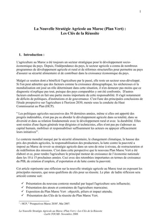 1




                 La Nouvelle Stratégie Agricole au Maroc (Plan Vert) :
                                Les Clés de la Réussite




 1. Introduction :

L'agriculture au Maroc a été toujours un secteur stratégique pour le développement socio-
économique du pays. Depuis, l'indépendance du pays, le secteur agricole a connu de nombreux
programmes de développement agricole et rural et de réformes structurelles pour permettre au pays
d'assurer sa sécurité alimentaire et de contribuer dans la croissance économique du pays.

Malgré ce soutien dont a bénéficié l'agriculture par le passé, elle reste un secteur sous-développé.
Si l'on peut admettre que des facteurs comme la croissance démographique, les sécheresses et la
mondialisation ont joué un rôle déterminant dans cette situation, il n'en demeure pas moins que ce
diagnostic n'explique pas tout, puisque des pays comparables y ont été confrontés. D'autres
facteurs endossent en fait une partie moins importante de cette responsabilité. Il s'agit notamment
de déficits de politiques, d'institutions et de gouvernance. C'est l'une des principales conclusions de
l'étude prospective sur l'agriculture à l'horizon 2030, menée sous la conduite du Haut
Commissariat au Plan (HCP).

'' Les politiques agricoles successives des 50 dernières années, même si elles ont apporté des
progrès indéniables, n'ont pas pu su aborder le développement agricole dans sa totalité, dans sa
diversité et dans sa relation fondamentale avec le développement rural et avec la durabilité. Elles
sont restées d'une façon générale trop dirigistes et technicistes, elles n'ont pas pu s'adresser au
capital humain, mobiliser et responsabiliser suffisamment les acteurs ou appuyer efficacement
leurs initiatives''1.

Le contexte mondial marqué par la sécurité alimentaire, le changement climatique, la hausse des
prix des produits agricoles, la responsabilisation des producteurs, la lutte contre la pauvreté a
imposé au Maroc de revoir sa stratégie agricole dans un sens de mise à niveau, de restructuration et
de redéfinition des missions. C'est dans cette perspective que le nouveau Plan Maroc Vert a été
élaboré et ce, pour rendre l'agriculture le principal moteur de croissance de l’économie nationale
dans les 10 à 15 prochaines années. Ceci avec des retombées importantes en termes de croissance
du PIB, de création d’emplois, d’exportation et de lutte contre la pauvreté.

Cet article représente une réflexion sur la nouvelle stratégie agricole au Maroc tout en exposant les
principales mesures, que nous qualifions de clés pour sa réussite. Le plan de ladite réflexion sera
articulé comme suit:

         Présentation du nouveau contexte mondial par lequel l'agriculture sera influencée;
         Présentation des atouts et contraintes de l'agriculture marocaine;
         Exposition du Plan Maroc Vert : objectifs, piliers et impact attendu;
         Présentation des Clés de la réussite du Plan Maroc Vert.

 1
     - HCP, '' Prospectives Maroc 2030'', Mai 2007.

 La Nouvelle Stratégie Agricole au Maroc (Plan Vert ) :Les Clés de la Réussite
                       –Larbi TOUMI- Novembre 2008.
 