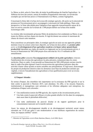 11

Le Maroc se doit, selon la 3ème idée, de traiter la problématique de fond de l'agriculture : la
faiblesse du tissu des acteurs, autour de modèles d'organisation innovants, en suivant des
exemples qui ont fait leur preuve à l'international et au Maroc, comme l'agrégation.

Concernant la 4ème idée à la base de la nouvelle stratégie agricole, elle porte sur la nécessité de
promouvoir l'investissement privé, accompagné si nécessaire de l'aide publique. Dans cette
perspective, la 5ème idée plaide pour l'adoption d'une approche transactionnelle autour de la
mise en oeuvre concrète sur le terrain de 1.500 projets définis sur la base d'un modèle
économique ciblé.

La sixième idée recommande qu'aucune filière de production n'est condamnée au Maroc et que
toutes les filières ont leur chance de réussite. Il s'agit de donner aux acteurs le maximum de
chance de réussir cette mutation.

Pour concrétiser ces principales idées, la stratégie agricole est axée sur une approche globale
destinée à tous les acteurs selon leurs objectifs, sur la base de deux piliers. Le premier pilier
porte sur le développement d'une agriculture moderne et à haute valeur ajoutée/haute
productivité répondant aux règles du marché en s'appuyant sur les investissements privés, à
travers le financement de 700 à 900 projets d'un coût total de 10 à 15 milliards de DH
annuellement.

Le deuxième pilier concerne l'accompagnement solidaire de la petite agriculture, à travers
l'amélioration des revenus des agriculteurs les plus précaires, notamment dans les zones
enclavées. Dans ce cadre, il sera procédé au financement de 300 à 400 projets sociaux inscrits
dans le cadre d'un plan régional visant la reconversion des agriculteurs précaires dans des
activités à haute valeur ajoutée et moins sensibles aux précipitations. Il s'agit aussi, d'encourager
les projets de production intensive dans les domaines aussi bien de production animale que
végétale, à travers l'encadrement des agriculteurs et leur qualification pour avoir un revenu
supplémentaire.

        4.3 Impact Attendu :

En termes d'impact, des retombées très importantes sur la croissance du PIB agricole et sur la
lutte contre la pauvreté à l'horizon 2015, sont attendues. En effet, si les moyens financiers,
institutionnels et managériaux sont actionnés et les réformes adéquates sont entreprises, les
estimations d'impact sont colossales :

        Une amélioration notoire du PIB agricole, des exports et des investissements privés;
        Une lutte contre la pauvreté efficace et à plus grande échelle à la fois dans les campagnes,
         mais aussi dans le périurbain défavorisé;

        Une nette amélioration du pouvoir d'achat et du rapport qualité/prix pour le
         consommateur marocain sur le marché national.

Aussi, les enjeux de développement durable et de développement territorial seront mieux
raisonnés sur 15-20 ans grâce à une modernisation et une meilleure organisation du secteur.
Ainsi, les impacts chiffrés21 seront :

21
     - Ministère de l'Agriculture et de la Pêche Maritime (Maroc), Avril 2008, Op.cit.


La Nouvelle Stratégie Agricole au Maroc (Plan Vert ) :Les Clés de la Réussite
                      –Larbi TOUMI- Novembre 2008.
 