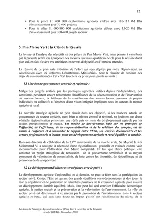 12


      Pour le pilier I : 400 000 exploitations agricoles ciblées avec 110-115 Md Dhs
       d'investissement pour 70-900 projets;
      Pour le pilier II: 600-800 000 exploitations agricoles ciblées avec 15-20 Md Dhs
       d'investissement pour 300-400 projets sociaux.



5. Plan Maroc Vert : les Clés de la Réussite

La lecture et l'analyse des objectifs et des piliers du Pan Maroc Vert, nous pousse à contribuer
par la présente réflexion à proposer des mesures que nous qualifions de clé pour la réussite dudit
plan qui, en fait, s'avère très ambitieux en termes d'objectifs et d' impacts attendus.

La réussite de ce plan reste tributaire de l'effort qui sera déployé par notre Département, en
coordination avec les différents Départements Ministériels, pour la réussite de l'atteinte des
objectifs sus-mentionnées. Cet effort touchera les principaux points suivants :

    5.1 Une bonne gouvernance centrale et régionale :

Malgré les progrès réalisés par les politiques agricoles initiées depuis l'indépendance, des
contraintes persistent encore notamment l'insuffisance de la déconcentration et de l'intervention
de services locaux, la faiblesse de la contribution des acteurs locaux porteurs de projets
individuels ou collectifs et l'absence d'une vision intégrée impliquant tous les acteurs du monde
agricole et rural.

La nouvelle stratégie agricole ne peut réussir dans ses objectifs, si les modèles actuels de
gouvernance du secteur agricole, aussi bien au niveau central et régional, ne jouissent pas d'une
véritable régionalisation permettant une réelle pris en main du développement agricole par les
acteurs professionnels et locaux. Un modèle de gouvernance, basé sur les principes de
l'efficacité, de l'efficience, de la responsabilisation et de la reddition des comptes, est de
nature à renforcer et à consolider le rapport entre l'Etat, ses services déconcentrés et les
acteurs professionnels et locaux pour un développement agricole et rural équilibré et durable.

Dans son discours de célébration de la 33ème anniversaire de la marche verte, Sa Majesté le Roi
Mohammed VI a souligné la nécessité d'une régionalisation graduelle et avancée comme voie
incontournable pour l'édification d'un Maroc compétitif. En tant que choix politique, elle
constitue un projet stratégique de rénovation de la gouvernance territoriale et un moyen
permanent de valorisation de potentialités, de lutte contre les disparités, de rééquilibrage et de
promotion de développement.

    5.2 Le développement d'alliances stratégiques avec le privé :

Le développement agricole d'aujourd'hui et de demain, ne peut se faire sans la participation du
secteur privé. Certes, l'Etat est garant des grands équilibres socio-économiques et doit jouer le
rôle de régulateur et de générateur de retombées positives de la croissance agricole pour assurer
un développement durable équilibré. Mais, il ne peut lui seul concilier l'efficacité économique
agricole, la justice sociale et la préservation et la valorisation de l'environnement. Le rôle du
secteur privé est déterminant à ce niveau par la promotion de l'investissement dans le secteur
agricole et rural, qui aura sans doute un impact positif sur l'amélioration du niveau de la


La Nouvelle Stratégie Agricole au Maroc (Plan Vert ) :Les Clés de la Réussite
                      –Larbi TOUMI- Novembre 2008.
 