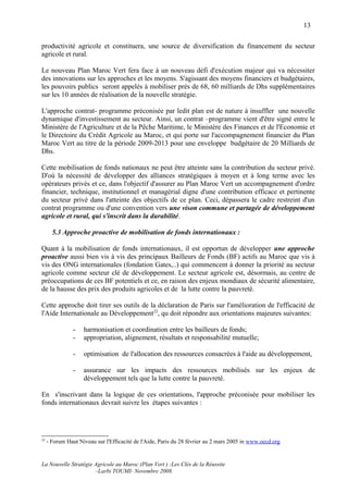 13

productivité agricole et constituera, une source de diversification du financement du secteur
agricole et rural.

Le nouveau Plan Maroc Vert fera face à un nouveau défi d'exécution majeur qui va nécessiter
des innovations sur les approches et les moyens. S'agissant des moyens financiers et budgétaires,
les pouvoirs publics seront appelés à mobiliser près de 68, 60 milliards de Dhs supplémentaires
sur les 10 années de réalisation de la nouvelle stratégie.

L'approche contrat- programme préconisée par ledit plan est de nature à insuffler une nouvelle
dynamique d'investissement au secteur. Ainsi, un contrat –programme vient d'être signé entre le
Ministère de l'Agriculture et de la Pêche Maritime, le Ministère des Finances et de l'Economie et
le Directoire du Crédit Agricole au Maroc, et qui porte sur l'accompagnement financier du Plan
Maroc Vert au titre de la période 2009-2013 pour une enveloppe budgétaire de 20 Milliards de
Dhs.

Cette mobilisation de fonds nationaux ne peut être atteinte sans la contribution du secteur privé.
D'où la nécessité de développer des alliances stratégiques à moyen et à long terme avec les
opérateurs privés et ce, dans l'objectif d'assurer au Plan Maroc Vert un accompagnement d'ordre
financier, technique, institutionnel et managérial digne d'une contribution efficace et pertinente
du secteur privé dans l'atteinte des objectifs de ce plan. Ceci, dépassera le cadre restreint d'un
contrat programme ou d'une convention vers une vison commune et partagée de développement
agricole et rural, qui s'inscrit dans la durabilité.

       5.3 Approche proactive de mobilisation de fonds internationaux :

Quant à la mobilisation de fonds internationaux, il est opportun de développer une approche
proactive aussi bien vis à vis des principaux Bailleurs de Fonds (BF) actifs au Maroc que vis à
vis des ONG internationales (fondation Gates,..) qui commencent à donner la priorité au secteur
agricole comme secteur clé de développement. Le secteur agricole est, désormais, au centre de
préoccupations de ces BF potentiels et ce, en raison des enjeux mondiaux de sécurité alimentaire,
de la hausse des prix des produits agricoles et de la lutte contre la pauvreté.

Cette approche doit tirer ses outils de la déclaration de Paris sur l'amélioration de l'efficacité de
l'Aide Internationale au Développement22, qu doit répondre aux orientations majeures suivantes:

                -   harmonisation et coordination entre les bailleurs de fonds;
                -   appropriation, alignement, résultats et responsabilité mutuelle;

                -   optimisation de l'allocation des ressources consacrées à l'aide au développement,

                -   assurance sur les impacts des ressources mobilisés sur les enjeux de
                    développement tels que la lutte contre la pauvreté.

En s'inscrivant dans la logique de ces orientations, l'approche préconisée pour mobiliser les
fonds internationaux devrait suivre les étapes suivantes :




22
     - Forum Haut Niveau sur l'Efficacité de l'Aide, Paris du 28 février au 2 mars 2005 in www.oecd.org


La Nouvelle Stratégie Agricole au Maroc (Plan Vert ) :Les Clés de la Réussite
                      –Larbi TOUMI- Novembre 2008.
 