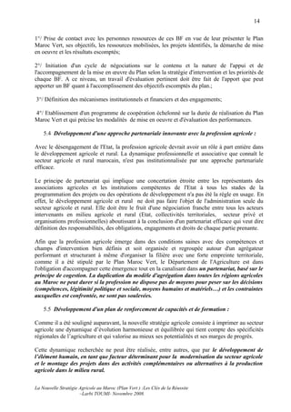 14

1°/ Prise de contact avec les personnes ressources de ces BF en vue de leur présenter le Plan
Maroc Vert, ses objectifs, les ressources mobilisées, les projets identifiés, la démarche de mise
en oeuvre et les résultats escomptés;

2°/ Initiation d'un cycle de négociations sur le contenu et la nature de l'appui et de
l'accompagnement de la mise en œuvre du Plan selon la stratégie d'intervention et les priorités de
chaque BF. A ce niveau, un travail d'évaluation pertinent doit être fait de l'apport que peut
apporter un BF quant à l'accomplissement des objectifs escomptés du plan.;

3°/ Définition des mécanismes institutionnels et financiers et des engagements;

4°/ Etablissement d'un programme de coopération échelonné sur la durée de réalisation du Plan
Maroc Vert et qui précise les modalités de mise en oeuvre et d'évaluation des performances.

    5.4 Développement d'une approche partenariale innovante avec la profession agricole :

Avec le désengagement de l'Etat, la profession agricole devrait avoir un rôle à part entière dans
le développement agricole et rural. La dynamique professionnelle et associative que connaît le
secteur agricole et rural marocain, n'est pas institutionnalisée par une approche partenariale
efficace.

Le principe de partenariat qui implique une concertation étroite entre les représentants des
associations agricoles et les institutions compétentes de l'Etat à tous les stades de la
programmation des projets ou des opérations de développement n'a pas été la règle en usage. En
effet, le développement agricole et rural ne doit pas faire l'objet de l'administration seule du
secteur agricole et rural. Elle doit être le fruit d'une négociation franche entre tous les acteurs
intervenants en milieu agricole et rural (Etat, collectivités territoriales, secteur privé et
organisations professionnelles) aboutissant à la conclusion d'un partenariat efficace qui veut dire
définition des responsabilités, des obligations, engagements et droits de chaque partie prenante.

Afin que la profession agricole émerge dans des conditions saines avec des compétences et
champs d'intervention bien définis et soit organisée et regroupée autour d'un agrégateur
performant et structurant à même d'organiser la filière avec une forte empreinte territoriale,
comme il a été stipulé par le Plan Maroc Vert, le Département de l'Agriculture est dans
l'obligation d'accompagner cette émergence tout en la canalisant dans un partenariat, basé sur le
principe de cogestion. La duplication du modèle d'agrégation dans toutes les régions agricoles
au Maroc ne peut durer si la profession ne dispose pas de moyens pour peser sur les décisions
(compétences, légitimité politique et sociale, moyens humains et matériels…) et les contraintes
auxquelles est confrontée, ne sont pas soulevées.

    5.5 Développement d'un plan de renforcement de capacités et de formation :

Comme il a été souligné auparavant, la nouvelle stratégie agricole consiste à imprimer au secteur
agricole une dynamique d’évolution harmonieuse et équilibrée qui tient compte des spécificités
régionales de l’agriculture et qui valorise au mieux ses potentialités et ses marges de progrès.

Cette dynamique recherchée ne peut être réalisée, entre autres, que par le développement de
l’élément humain, en tant que facteur déterminant pour la modernisation du secteur agricole
et le montage des projets dans des activités complémentaires ou alternatives à la production
agricole dans le milieu rural.

La Nouvelle Stratégie Agricole au Maroc (Plan Vert ) :Les Clés de la Réussite
                      –Larbi TOUMI- Novembre 2008.
 