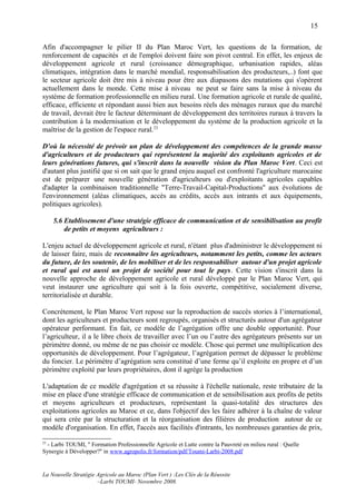15

Afin d'accompagner le pilier II du Plan Maroc Vert, les questions de la formation, de
renforcement de capacités et de l'emploi doivent faire son pivot central. En effet, les enjeux de
développement agricole et rural (croissance démographique, urbanisation rapides, aléas
climatiques, intégration dans le marché mondial, responsabilisation des producteurs,..) font que
le secteur agricole doit être mis à niveau pour être aux diapasons des mutations qui s'opèrent
actuellement dans le monde. Cette mise à niveau ne peut se faire sans la mise à niveau du
système de formation professionnelle en milieu rural. Une formation agricole et rurale de qualité,
efficace, efficiente et répondant aussi bien aux besoins réels des ménages ruraux que du marché
de travail, devrait être le facteur déterminant de développement des territoires ruraux à travers la
contribution à la modernisation et le développement du système de la production agricole et la
maîtrise de la gestion de l'espace rural.23

D'où la nécessité de prévoir un plan de développement des compétences de la grande masse
d'agriculteurs et de producteurs qui représentent la majorité des exploitants agricoles et de
leurs générations futures, qui s'inscrit dans la nouvelle vision du Plan Maroc Vert. Ceci est
d'autant plus justifié que si on sait que le grand enjeu auquel est confronté l'agriculture marocaine
est de préparer une nouvelle génération d'agriculteurs ou d'exploitants agricoles capables
d'adapter la combinaison traditionnelle ''Terre-Travail-Capital-Productions'' aux évolutions de
l'environnement (aléas climatiques, accès au crédits, accès aux intrants et aux équipements,
politiques agricoles).

     5.6 Etablissement d'une stratégie efficace de communication et de sensibilisation au profit
         de petits et moyens agriculteurs :

L'enjeu actuel de développement agricole et rural, n'étant plus d'administrer le développement ni
de laisser faire, mais de reconnaître les agriculteurs, notamment les petits, comme les acteurs
du future, de les soutenir, de les mobiliser et de les responsabiliser autour d'un projet agricole
et rural qui est aussi un projet de société pour tout le pays. Cette vision s'inscrit dans la
nouvelle approche de développement agricole et rural développé par le Plan Maroc Vert, qui
veut instaurer une agriculture qui soit à la fois ouverte, compétitive, socialement diverse,
territorialisée et durable.

Concrètement, le Plan Maroc Vert repose sur la reproduction de succès stories à l’international,
dont les agriculteurs et producteurs sont regroupés, organisés et structurés autour d'un agrégateur
opérateur performant. En fait, ce modèle de l’agrégation offre une double opportunité. Pour
l’agriculteur, il a le libre choix de travailler avec l’un ou l’autre des agrégateurs présents sur un
périmètre donné, ou même de ne pas choisir ce modèle. Chose qui permet une multiplication des
opportunités de développement. Pour l’agrégateur, l’agrégation permet de dépasser le problème
du foncier. Le périmètre d’agrégation sera constitué d’une ferme qu’il exploite en propre et d’un
périmètre exploité par leurs propriétaires, dont il agrège la production

L'adaptation de ce modèle d'agrégation et sa réussite à l'échelle nationale, reste tributaire de la
mise en place d'une stratégie efficace de communication et de sensibilisation aux profits de petits
et moyens agriculteurs et producteurs, représentant la quasi-totalité des structures des
exploitations agricoles au Maroc et ce, dans l'objectif des les faire adhérer à la chaîne de valeur
qui sera crée par la structuration et la réorganisation des filières de production autour de ce
modèle d'organisation. En effet, l'accès aux facilités d'intrants, les nombreuses garanties de prix,

23
  - Larbi TOUMI, '' Formation Professionnelle Agricole et Lutte contre la Pauvreté en milieu rural : Quelle
Synergie à Développer?'' in www.agropolis.fr/formation/pdf/Toumi-Larbi-2008.pdf


La Nouvelle Stratégie Agricole au Maroc (Plan Vert ) :Les Clés de la Réussite
                      –Larbi TOUMI- Novembre 2008.
 