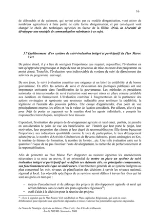 16

de débouchés et de paiement, qui seront crées par ce modèle d'organisation, vont attirer de
nombreux agriculteurs à faire partie de cette forme d'organisation, et par conséquent vont
changer le choix des techniques agricoles en faveur de la filière. D'où, la nécessité de
développer une stratégie de communication valorisante à ce sujet.




     5.7 Etablissement d'un système de suivi-évaluation intégré et participatif du Plan Maroc
         Vert

De prime abord, il y a lieu de souligner l'importance que requiert, aujourd'hui, l'évaluation en
tant qu'approche pragmatique et étape de tout un processus de mise en ouvre d'un programme ou
projet donné. Toutefois, l'évaluation reste indissociable du système de suivi de déroulement des
activités du programme envisagé.

De nos jours, le suivi évaluation constitue une exigence et un label de crédibilité et de bonne
gouvernance. En effet, les actions de suivi et d'évaluation des politiques publiques ont une
importance croissante dans l'amélioration de la gouvernance. Les méthodes et procédures
nationales et internationales de suivi évaluation sont souvent mises en place comme préalable
aux dotations en financement. L'évaluation contribue à l'augmentation de la pertinence des
actions envisagées et représente une ressource indéniable pour renforcer la crédibilité, la
légitimité et l'autorité des pouvoirs publics. Elle essaye d'appréhender, d'un point de vue
principalement externe, les effets et /ou la valeur de l'action considérée. Par ailleurs, elle n'a pas
pour objet de porter un jugement sur la manière dont les agents individuels, y compris les
responsables hiérarchiques, remplissent leur mission.

Cependant, l'évaluation des projets de développement agricole et rural omet, parfois, de prendre
en considération le point de vue des bénéficiaires sur l'intérêt que leur porte le projet, leur
motivation, leur perception des choses et leur degré de responsabilisation. Elle donne beaucoup
l'importance aux indicateurs quantitatifs comme le taux de participation, le taux d'équipement
acheté/prévu, le nombre d'Activités Génératrices de Revenu élaborées, pistes aménagées en Km,
le nombre de thèmes de formation, le nombre de formés…etc. Une telle évaluation axée sur le
quantitatif risque de ne pas favoriser l'auto développement, la recherche de perfectionnement et
la responsabilisation.

Afin de permettre au Plan Maroc Vert d'apporter au moment opportun les amendements
nécessaires à sa mise en œuvre, il est primordial de mettre en place un système de suivi
évaluation intégré et participatif qui va définir ses éléments clés, ses principales composantes,
son fonctionnement ainsi que ses indicateurs. L'architecture générale de ce système intégrera au
plan conceptuel les trois niveaux de planification des décisions à savoir les niveaux national,
régional et local. Les objectifs spécifiques de ce système seront définis à travers les rôles qui lui
sont assignées en tant que :

     -   moyen d'encadrement et de pilotage des projets de développement agricole et rural qui
         seront élaborés dans le cadre des plans agricoles régionaux24;
     -   outil d'aide à la décision pour la réussite des projets;
24
  - il est à signaler que le Plan Maroc Vert est décliné en Plans Agricoles Régionaux, qui sont en cours
d'élaboration pour répondre aux spécificités régionales et mieux valoriser les potentialités agricoles régionales.

La Nouvelle Stratégie Agricole au Maroc (Plan Vert ) :Les Clés de la Réussite
                      –Larbi TOUMI- Novembre 2008.
 