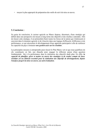 17

    -   moyen le plus approprié de préparation des outils de suivi de mise en œuvre.




5. Conclusion :

En guise de conclusion, le secteur agricole au Maroc dispose, désormais, d'une stratégie qui
définit dans une perspective de moyen à long terme des objectifs et des résultas à atteindre. Afin
de réussir cette stratégie, il est primordial d'unir toutes les forces de la nation qui s'intéressent et
oeuvrent dans le domaine agricole et de s'inscrire dans une logique d'efficacité, d'efficience et de
performance, ce qui nécessitera le développement d'une approche participative afin de renforcer
les capacités du pays à instaurer une gestion axée sur les résultats.

Les principales mesures à entreprendre pour réussir le Plan Maroc vert et que nous qualifions de
clé, constituent, en fait, une ébauche pour engager la réflexion autour d'une question
fondamentale liée à la performance dans la réalisation des objectifs dudit plan. En effet, la
capacité de planifier, gérer et mettre en œuvre des stratégies et de rendre compte de leurs
résultats est un élément essentiel pour la réalisation des objectifs de développement, depuis
l'analyse jusqu'à la mise en œuvre, au suivi-évaluation.




La Nouvelle Stratégie Agricole au Maroc (Plan Vert ) :Les Clés de la Réussite
                      –Larbi TOUMI- Novembre 2008.
 