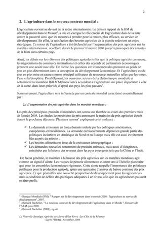 2


 2. L'agriculture dans le nouveau contexte mondial :

L'agriculture revient au devant de la scène internationale. Le dernier rapport de la BM de
développement dans le Monde2, a mis en exergue le rôle crucial de l'agriculture dans le la lutte
contre la pauvreté ainsi que les mesures à prendre pour la rendre, plus efficace, au service de
développement. En effet, la satisfaction des besoins agricoles de la planète redevient un enjeu
stratégique. Ce retour de l’agriculture a été déclenché par l’augmentation des prix agricoles sur les
marchés internationaux, accélérée durant le premier trimestre 2008 jusqu’à provoquer des émeutes
de la faim dans certains pays.

Ainsi, les débats sur les réformes des politiques agricoles telles que la politique agricole commune,
les négociations du commerce international et celles des accords de partenariats économiques
prennent une acuité nouvelle. De même, les questions environnementales prennent un poids de
plus en plus déterminant dans la conception du développement économique. Et l’agriculture est de
plus en plus mise en cause comme principal utilisateur de ressources naturelles telles que les terres,
l’eau et la biosphère. Parallèlement, les nouveaux acteurs de la philanthropie mondiale et
notamment la fondation Bill & Melinda Gates accordent à l’agriculture une place importante à côté
de la santé, dans leurs priorités d’appui aux pays les plus pauvres3.

Sommairement, l'agriculture sera influencée par un contexte mondial caractérisé essentiellement
par :

     2.1 L'augmentation des prix agricoles dans les marchés mondiaux :

Les prix des principaux produits alimentaires ont connu une flambée au cours des premiers mois
de l'année 2008. Les études de prévisions de prix annoncent le maintien de prix agricoles élevés
durant la prochaine décennie. Plusieurs raisons4 expliquent cette tendance :

       La demande croissante en biocarburants induite par les politiques américaines,
        européennes et brésiliennes. La demande en biocarburants dépend en grande partie des
        politiques incitatives en Amérique du Nord et en Europe mais elle est aussi étroitement
        liée au prix du pétrole ;
       Les besoins alimentaires issus de la croissance démographique ;
       Les demandes nouvelles notamment de produits animaux, mais aussi d’oléagineux,
        entraînées par la hausse des revenus dans les pays émergents tels que la Chine et l’Inde.

  De façon générale, le maintien à la hausse des prix agricoles sur les marchés mondiaux agit
 comme un signal d’alerte. Les risques de pénurie alimentaire existent tant à l’échelle planétaire
 que pour les ensembles économiques régionaux. Cette alerte rappelle l’importance des politiques
 publiques pour la production agricole, après une quinzaine d’années de baisse continue des prix
 agricoles. Ce qui peut offrir une nouvelle perspective de développement pour les agriculteurs
 mais à condition de définir des politiques adéquates à ce niveau afin que les agriculteurs puissent
 en tirer profit.



 2
   - Banque Mondiale (BM), '' Rapport sur le développement dans le monde 2008 : l'agriculture au service de
 développement'', 2007.
 3
   - Bernard Bachelier, '' Le nouveau contexte de développement de l'agriculture dans le Monde '', Dossiers de
 FARM, juin 2008.
 4
   - Bernard Bachelier (2008), op.cit.

 La Nouvelle Stratégie Agricole au Maroc (Plan Vert ) :Les Clés de la Réussite
                       –Larbi TOUMI- Novembre 2008.
 