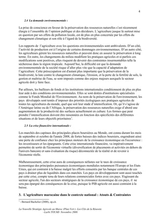 4

       2.4 La demande environnementale :

La prise de conscience en faveur de la préservation des ressources naturelles s’est récemment
élargie à l’ensemble de l’opinion publique et des décideurs. L’agriculture jusque là surtout mise
en question par ses effets de pollution locale, est de plus en plus concernée par les effets du
changement climatique et son rôle à l’égard de la biodiversité.

Les rapports de l’agriculture avec les questions environnementales sont ambivalents. D’un côté,
l’activité de production est à l’origine de certains dommages environnementaux. D’un autre côté,
les agriculteurs gèrent les ressources naturelles et peuvent donc en assurer la préservation à long
terme. En outre, les changements du milieu modifient les pratiques agricoles et si parfois ces
modifications sont positives, elles risquent de devenir des contraintes insurmontables telle la
sécheresse dans la région tropicale. Aujourd’hui, la difficulté est que la demande
environnementale de la société risque d’aller plus vite que la capacité d’adaptation de
l’agriculture. Cette préoccupation est d'autant plus importante que la préservation de la
biodiversité, la lute contre le changement climatique, l'érosion, et la perte de la fertilité de sols, la
gestion et maîtrise de l'eau, se sont imposés comme des enjeux majeurs auxquels le secteur
agricole doit y faire face.

Par ailleurs, les bailleurs de fonds et les institutions internationales conditionnent de plus en plus
leur aide à des conditions environnementales. Elles se sont dotées d'institutions spécialisées
comme le Fonds Mondial de l'Environnement. Au nom de la préservation de l'environnement, les
pays développés sont tentés d’imposer des priorités écologiques aux pratiques agricoles de
toutes les agricultures du monde, quel que soit leur stade d’intensification. Or, qu’il s’agisse de
l’Amérique latine ou de l’Afrique, la préservation des ressources naturelles exige d’abord une
augmentation de la productivité des surfaces actuellement en culture. Les formes que peut
prendre l’intensification doivent être raisonnées en fonction des spécificités des différentes
situations et de leurs objectifs prioritaires7.

       2.5 La crise financière internationale :

Les marchés des capitaux des principales places boursières au Monde, ont connu durant les mois
de septembre et octobre de l'année 2008, de fortes baisses des indices boursiers, engendrant ainsi
une perte de confiance chez les principaux moteurs de la croissance économique en l'occurrence :
les investisseurs et les épargnants. Cette crise internationale financière, va impérativement
permettre de sortir de l'économie virtuelle (diversification de placements et activités en dehors de
l'univers bancaire et sans évaluation du risque) déconnectée de la réalité et de revenir à
l'économie réelle.

Malheureusement, cette crise aura de conséquences néfastes sur le taux de croissance
économique des principales puissances économiques mondiales notamment l'Europe et les Etats
Unies, qui est contraint à la baisse malgré les efforts consentis par les banque centrales de ces
pays à drainer plus de liquidités dans ces marchés. Les pays en développement sont aussi touchés
par cette crise, compte tenu de leurs relations commerciales fortes avec ces pays. S'agissant du
secteur agricole, l'un des secteurs stratégiques de la croissance économique de ces pays, il ne
sera pas épargné des conséquences de la crise, puisque le PIB agricole est aussi contraint à la
baisse.

3. L'agriculture marocaine dans le contexte national : Atouts & Contraintes
7
    - Bernard Bachelier (2008), op.cit.

La Nouvelle Stratégie Agricole au Maroc (Plan Vert ) :Les Clés de la Réussite
                      –Larbi TOUMI- Novembre 2008.
 