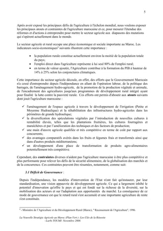 5



Après avoir exposé les principaux défis de l'agriculture à l'échelon mondial, nous voulons exposer
les principaux atouts et contraintes de l'agriculture marocaine et ce, pour mesurer l'étendue des
réformes et d'actions à entreprendre pour mettre le secteur agricole aux diapasons des mutations
qui s'opèrent actuellement dans le monde.

Le secteur agricole et rural occupe une place économique et sociale importante au Maroc. Les
indicateurs socio-économiques8 suivants illustrent cette importance :

            •    la population rurale constitue actuellement environ la moitié de la population totale
                 du pays;
            •    l'emploi direct dans l'agriculture représente à lui seul 80% de l'emploi rural;
            •    en terme de valeur ajoutée, l'Agriculture contribue à la formation du PIB à hauteur de
                 14% à 25% selon les conjonctures climatiques.

Cette importance du secteur agricole découle, en effet, des efforts que le Gouvernement Marocain
n'a cessé d'entreprendre depuis l'indépendance en allant de l'opération labour, de la politique des
barrages, de l'aménagement hydro-agricole, de la promotion de la production végétale et animale,
de l'encadrement des agricultures jusqu'aux programmes de développement rural intégré ayant
pour finalité la lutte contre la pauvreté rurale. Ces efforts ont permis d'aboutir aux atouts suivants
dont jouit l'agriculture marocaine :

      l'aménagement de l'espace agricole à travers le développement de l'irrigation (Petite et
       Moyenne Hudraulique) et la réhabilitation des infrastructures hydro-agricoles dans les
       périmètres de grande hydraulique;
      la diversification des spéculations végétales par l’introduction de nouvelles cultures à
       rentabilité élevée, telles que les plantations fruitières, les cultures fourragères et
       maraîchères et par l’amélioration des techniques et des facteurs de production;
      une main d'œuvre agricole qualifiée et très compétitive en terme de coût par rapport aux
       concurrents;
      des avantages comparatifs avérés dans les fruits et légumes frais et transformés ainsi que
       dans d'autres produits méditerranéens;
      un développement d'une place de transformation de produits agro-alimentaires
       potentiellement très compétitive.

Cependant, des contraintes diverses n'aident pas l'agriculture marocaine à être plus compétitive et
plus performante pour relever les défis de la sécurité alimentaire, de la globalisation des marchés et
de la concurrence. Ces contraintes peuvent être résumées, notamment, comme suit:

        3.1 Déficit de Gouvernance :

 Depuis l'indépendance, les modèles d'intervention de l'Etat n'ont fait qu'instaurer, par leur
 standardisation, une vision appauvrie de développement agricole. Ce qui a largement inhibé le
 potentiel d'innovation qu'offre le pays et qui est fondé sur la richesse de la diversité, sur la
 mobilisation des acteurs et sur l'adaptation aux opportunités du marché. La conséquence de ce
 mode de gouvernance est que le retard rural s'est accumulé et une importante agriculture de rente
 s'est constituée.


 8
     - Ministère de l’Agriculture et du Développement Rural (Maroc), '' Recensement de l'Agriculture'', 1996.

 La Nouvelle Stratégie Agricole au Maroc (Plan Vert ) :Les Clés de la Réussite
                       –Larbi TOUMI- Novembre 2008.
 
