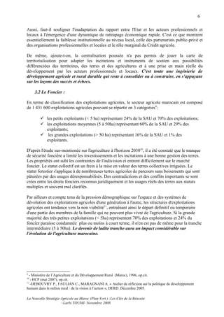 6

Aussi, faut-il souligner l'inadaptation du rapport entre l'Etat et les acteurs professionnels et
locaux à l'émergence d'une dynamique de rattrapage économique rapide. C'est ce que montrent
essentiellement la faiblesse institutionnelle au niveau local, celle des partenariats public-privé et
des organisations professionnelles et locales et le rôle marginal du Crédit agricole.

De même, ajoute-t-on, la centralisation poussée n'a pas permis de jouer la carte de
territorialisation pour adapter les incitations et instruments de soutien aux possibilités
différenciées des territoires, des terres et des agricultures et à une prise en main réelle du
développement par les acteurs professionnels et locaux. C'est toute une ingénierie de
développement agricole et rural durable qui reste à consolider ou à construire, en s'appuyant
sur les leçons des succès et échecs.

     3.2 Le Foncier :

En terme de classification des exploitations agricoles, le secteur agricole marocain est composé
de 1 431 600 exploitations agricoles pouvant se répartir en 3 catégories9:

         les petits exploitants (< 5 ha) représentant 24% de la SAU et 70% des exploitations;
         les exploitations moyennes (5 à 50ha) représentant 60% de la SAU et 29% des
          exploitants;
         les grandes exploitations (> 50 ha) représentant 16% de la SAU et 1% des
          exploitants.

D'après l'étude sus-mentionée sur l'agriculture à l'horizon 203010, il a été constaté que le manque
de sécurité foncière a limité les investissements et les incitations à une bonne gestion des terres.
Les propriétés ont subi les contraintes de l'indivision et entrent difficilement sur le marché
foncier. Le statut collectif est un frein à la mise en valeur des terres collectives irriguées. Le
statut forestier s'applique à de nombreuses terres agricoles de parcours sans boisements qui sont
pâturées par des usages déresponsabilisés. Des contradictions et des conflits importants se sont
crées entre les droits fonciers reconnus juridiquement et les usages réels des terres aux statuts
multiples et souvent mal clarifiés.

Par ailleurs et compte tenu de la pression démographique sur l'espace et des systèmes de
dévolution des exploitations agricoles d'une génération à l'autre, les structures d'exploitations
agricoles ont tendance vers la non viabilité11, entraînant ainsi le départ définitif ou temporaire
d'une partie des membres de la famille qui ne peuvent plus vivre de l'agriculture. Si la grande
majorité des très petites exploitations (< 5ha) représentent 70% des exploitations et 24% du
foncier paraisse condamnée plus ou moins à court terme, il n'en est pas de même pour la tranche
intermédiaire (5 à 50ha). Le devenir de ladite tranche aura un impact considérable sur
l'évolution de l'agriculture marocaine.




9
  - Ministère de l’Agriculture et du Développement Rural (Maroc), 1996, op.cit.
10
   - HCP (mai 2007), op.cit.
11
   -DEBOUVRY P., FAULIAN C., MARAGNANI A. « Atelier de réflexion sur la politique de développement
humain dans le milieu rural : de la vision à l’action », DERD. Décembre 2005.

La Nouvelle Stratégie Agricole au Maroc (Plan Vert ) :Les Clés de la Réussite
                      –Larbi TOUMI- Novembre 2008.
 