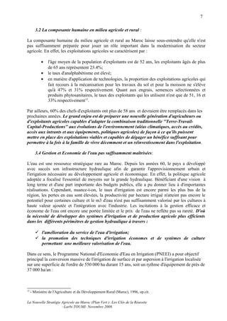 7

        3.2 La composante humaine en milieu agricole et rural :

La composante humaine du milieu agricole et rural au Maroc laisse sous-entendre qu'elle n'est
pas suffisamment préparée pour jouer un rôle important dans la modernisation du secteur
agricole. En effet, les exploitations agricoles se caractérisent par :

            •   l'âge moyen de la population d'exploitants est de 52 ans, les exploitants âgés de plus
                de 65 ans représentent 23.4%;
            •   le taux d'analphabétisme est élevé;
            •   en matière d'application de technologies, la proportion des exploitations agricoles qui
                fait recours à la mécanisation pour les travaux du sol et pour la moisson ne s'élève
                qu'à 47% et 31% respectivement. Quant aux engrais, semences sélectionnées et
                produits phytosanitaires, le taux des exploitants qui les utilisent n'est que de 51, 16 et
                33% respectivement12.

Par ailleurs, 60% des chefs d'exploitants ont plus de 58 ans et devraient être remplacés dans les
prochaines années. Le grand enjeu est de préparer une nouvelle génération d'agriculteurs ou
d'exploitants agricoles capables d'adapter la combinaison traditionnelle ''Terre-Travail-
Capital-Productions'' aux évolutions de l'environnement (aléas climatiques, accès au crédits,
accès aux intrants et aux équipements, politiques agricoles) de façon à ce qu'ils puissent
mettre en place des exploitations viables et capables de dégager un bénéfice suffisant pour
permettre à la fois à la famille de vivre décemment et un réinvestissement dans l'exploitation.

        3.4 Gestion et Economie de l'eau pas suffisamment maîtrisées:

L'eau est une ressource stratégique rare au Maroc. Depuis les années 60, le pays a développé
avec succès son infrastructure hydraulique afin de garantir l'approvisionnement urbain et
l'irrigation nécessaire au développement agricole et économique. En effet, la politique agricole
adoptée a focalisé l'essentiel de moyens sur la grande hydraulique. Bénéficiant d'une vision à
long terme et d'une part importante des budgets publics, elle a pu donner lieu à d'importantes
réalisations. Cependant, nuance-t-on, le taux d'irrigation est encore parmi les plus bas de la
région, les pertes en eau sont élevées, la productivité par hectare irrigué n'atteint pas encore le
potentiel pour certaines culture et le m3 d'eau n'est pas suffisamment valorisé par les cultures à
haute valeur ajoutée et l'intégration avec l'industrie. Les incitations à la gestion efficace et
économe de l'eau ont encore une portée limitée et le prix de l'eau ne reflète pas sa rareté. D'où
la nécessité de développer des systèmes d'irrigation et de production agricole plus efficients
dans les différents périmètres de gestion hydraulique à travers :

         l'amélioration du service de l'eau d'irrigation;
         la promotion des techniques d'irrigation économes et de systèmes de culture
          permettant une meilleure valorisation de l'eau.

Dans ce sens, le Programme National d'Economie d'Eau en Irrigation (PNEEI) a pour objectif
principal la conversion massive de l'irrigation de surface et par aspersion à l'irrigation localisée
sur une superficie de l'ordre de 550 000 ha durant 15 ans, soit un rythme d'équipement de près de
37 000 ha/an :



12
     - Ministère de l'Agriculture et du Développement Rural (Maroc), 1996, op.cit.

La Nouvelle Stratégie Agricole au Maroc (Plan Vert ) :Les Clés de la Réussite
                      –Larbi TOUMI- Novembre 2008.
 
