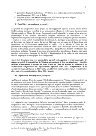 8


      périmètres de grande hydraulique : 395 090 ha avec un taux de conversion allant de 4%
       pour Ouarzazate à 81% pour le Tadla;
      irrigation privée : 160 000 ha correspondant à 50% de la superficie irriguée
       gravitairement dans les zones d'irrigation privée13.

     3.5 Des Filières pas totalement organisées:

La plupart des programmes et/ou projets de développement agricole et rural lancés depuis
l'indépendance n'ont pas contribué à une organisation efficace et performante des principales
filières agricole au Maroc. En termes d'organisation professionnelle, le passage d'une structure
parapublique à une structure partenariale intégrant notamment les investisseurs et les
organisations des producteurs n'est pas encore assuré dans toutes les régions agricoles au Maroc.
Toutefois, il existe un fort potentiel latent à mobiliser et à dupliquer et qui concerne les filières
de la tomate, de fraise, de sucre, du lait, de l'élevage ovin et caprin et de l'aviculture, qui
connaissent un développement spectaculaire et rapide. En se référant à l'étude sur les
perspectives de l'agriculture marocaine à l'horizon 203014, elle a révélé que pour les filières, la
priorité a été donnée, jusqu'au début des années 80, à des politiques d'import substitution. Les
protections tarifaires, l'absence de pressions concurrentielles, les politiques de prix, mais aussi
certaines subventions, l'absence de fiscalité et l'inadaptation de la recherche ont longtemps
entravé les progrès technologiques de la compétitivité.

Aussi, faut-il souligner que pour qu'une filière agricole soit organisée et performante afin de
réussir le pari de la compétitivité à l'échelon international, il faut que l'accès aux Marchés
(système d'information et système de prix), le rôle de l'Etat en matière de contrôle et de
coordination, l'implication des organisations agricoles ainsi que l'organisation et la
coordination des activités de la filière entre les différents acteurs, soient pris en considération
dans toute réorganisation future d'une filière donnée.

     3.6 Organisation de la profession fait défaut :

Au Maroc, à partir du début des années 1980, le désengagement de l'Etat de certaines activités ou
de services en agriculture, la libéralisation du commerce des produits agricoles, le changement
du mode d'intervention dans le développement agricole au profit de formes partenariales, ont
favorisé la promotion d'organisations agricoles et rurales. Il existe au Maroc 37 chambres
d'agriculture, à raison d’une par province15. Elles se sont regroupées en une Fédération Nationale
des Chambres d'Agriculture. Quant à l’organisation interprofessionnelle, ayant pour objectif de
coordonner l’activité de filières professionnelles, elle ne concernera qu’un nombre limité de
filières (fédération interprofessionnelle du secteur avicole, association interprofessionnelle des
producteurs de bananes, centre technique interprofessionnel des oléagineuxs).

Les coopératives agricoles couvrent différents secteurs d'activités16. Deux grandes catégories de
coopératives sont à distinguer : « les coopératives de la réforme agraire » et les coopératives «
hors réforme agraire ». Le recensement général des coopératives de 1998 a dénombré 1724
coopératives couvrant de multiples services (collecte et commercialisation du lait, élevage du

13
   - source :AGR/Ministère de l'Agriculture et de la Pêche Maritime (2008).
14
   HCP (mai 2007), op.cit.
15
   - un nouveau projet de restructuration des chambres d'agriculture est en cours d'élaboration, qui répond aux
exigences de la régionalisation et aux objectifs du Plan Maroc Vert
16
   - La création des coopératives est régie par le dahir n° 1-83-226 du 5 Octobre 1984 portant promulgation de la loi
fixant le statut général des coopératives et les missions de l'office de développement de la coopération.

La Nouvelle Stratégie Agricole au Maroc (Plan Vert ) :Les Clés de la Réussite
                      –Larbi TOUMI- Novembre 2008.
 