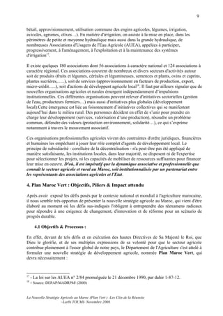 9

bétail, approvisionnement, utilisation commune des engins agricoles, légumes, irrigation,
avicoles, agrumes, olives…). En matière d'irrigation, on assiste à la mise en place, dans les
périmètres de petite et moyenne hydraulique mais aussi dans la grande hydraulique, de
nombreuses Associations d'Usagers de l'Eau Agricole (AUEA), appelées à participer,
progressivement, à l'aménagement, à l'exploitation et à la maintenance des systèmes
d'irrigation17.

Il existe quelques 180 associations dont 56 associations à caractère national et 124 associations à
caractère régional. Ces associations couvrent de nombreux et divers secteurs d'activités autour
soit de produits (fruits et légumes, céréales et légumineuses, semences et plants, ovins et caprins,
plantes sucrières,…..), soit de services (approvisionnement en facteurs de production, export,
micro-crédit…..), soit d'actions de développent agricole local18. Il faut par ailleurs signaler que de
nouvelles organisations agricoles et rurales émergent indépendamment d’impulsions
institutionnelles. Ces différentes organisations peuvent relever d'initiatives sectorielles (gestion
de l'eau, producteurs fermiers…) mais aussi d'initiatives plus globales (développement
local).Cette émergence est liée au foisonnement d’initiatives collectives qui se manifestent
aujourd’hui dans le milieu rural. Des personnes décident en effet de s’unir pour prendre en
charge leur développement (services, valorisation d’une production), résoudre un problème
commun, défendre des valeurs (protection environnement, solidarité…), ce qui s’exprime
notamment à travers le mouvement associatif.

Ces organisations professionnelles agricoles vivent des contraintes d'ordre juridiques, financières
et humaines les empêchant à jouer leur rôle complet d'agents de développement local. Le
principe de subsidiarité - corollaire de la décentralisation - n'a peut-être pas été appliqué de
manière satisfaisante, les institutions locales, dans leur majorité, ne disposent ni de l'expertise
pour sélectionner les projets, ni les capacités de mobiliser de ressources suffisantes pour financer
leur mise en oeuvre. D'où, il est impératif que la dynamique associative et professionnelle que
connaît le secteur agricole et rural au Maroc, soit institutionnalisée par un partenariat entre
les représentants des associations agricoles et l'Etat.

4. Plan Maroc Vert : Objectifs, Piliers & Impact attendu

Après avoir exposé les défis posés par le contexte national et mondial à l'agriculture marocaine,
il nous semble très opportun de présenter la nouvelle stratégie agricole au Maroc, qui vient d'être
élaboré au moment où les défis sus-indiqués l'obligent à entreprendre des réexamens radicaux
pour répondre à une exigence de changement, d'innovation et de réforme pour un scénario de
progrès durable.

       4.1 Objectifs & Processus :

En effet, devant de tels défis et en exécution des hautes Directives de Sa Majesté le Roi, que
Dieu le glorifie, et de ses multiples expressions de sa volonté pour que le secteur agricole
contribue pleinement à l'essor global de notre pays, le Département de l'Agriculture s'est attelé à
formuler une nouvelle stratégie de développement agricole, nommée Plan Maroc Vert, qui
devra nécessairement :


17
     - La loi sur les AUEA n° 2/84 promulguée le 21 décembre 1990, par dahir 1-87-12.
18
     - Source: DEPAP/MADRPM/ (2000)


La Nouvelle Stratégie Agricole au Maroc (Plan Vert ) :Les Clés de la Réussite
                      –Larbi TOUMI- Novembre 2008.
 