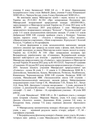 учениця 8 класу Багвянської ЗОШ І-ІІ ст. – ІІ місце. Переможцями
всеукраїнського етапу стали Вайнагій Діана, учениця 9 класу Кищенецької
ЗОШ І-ІІІ ст.; Чернуха Богдан, учень 8 класу Крачківської ЗОШ І-ІІ ст..
На виконання наказу Міністерства освіти і науки, молоді та спорту
України від 29.12.2011 № 1561 «Про затвердження Положення про
Міжнародний інтерактивний природничий конкурс «КОЛОСОК»»,
зареєстрованого в Міністерстві юстиції України від 23 січня 2012 року за №
86/20399, 27 листопада 2015 року відбувся І етап Міжнародного
природничого інтерактивного конкурсу "Колосок" - "Колосок-осінній" для
учнів 1-11 класів загальноосвітніх навчальних закладів. 17 учнів 1-11 класів
Добрянської ЗОШ І-ІІІ ступенів прийняли участь у Конкурсі. Тематика
завдань першого етапу – «Теплота і температура», «Тіло людини»,
«Природознавство укартинках», «Хімія в картинках». В результаті 1 Золотий
Колосок, 7 Срібних та 10 сертифікатів.
З метою формування в учнів загальноосвітніх навчальних закладів
цілісного уявлення про природу на основі знань з фізики, хімії, біології та
географії, відповідно до наказу Міністерства освіти і науки, молоді та спорту
України від 12.10.2012 № 1101 «Про затвердження положень про
Всеукраїнську українознавчу гру «Соняшник», Всеукраїнський конкурс
фахової майстерності для вчителів – україністів «Соняшник-учитель» та
Міжнародну природознавчу гру «Геліантус», зареєстрованого в Міністерстві
юстиції України 30 жовтня 2012 року за № 1811/22123, Творчим об’єднанням
«Соняшник» 10 грудня 2015 рокупроведена природознавчагра «Геліантус» -
2015. Загальна кількість учасників Міжнародної природознавчої гри
«Геліантус» склала 96 учнів 3 – 11 класів із 11 (Маньківська ЗОШ № 1,
Дзензелівська, Іваньківська, Буцька, Вікторівська, Рогівська, Подібнянська,
Кищенецька, Чорнокам»янська ЗОШ І-ІІІ ступенів, Попівська ЗОШ І-ІІ
ступенів, Маньківський НВК «Загальноосвітня школа І-ІІІ ступенів -
гімназія»)загальноосвітніх навчальних закладів району. Найактивнішими
координаторами стали Гончар С.М., Михайленко Т.П., Коваль К.С., Зінчук
Л.Д., Кипа М.В.. Дипломом I ступеня нагороджено – 2 учнів, дипломом II
ступеня – 2, дипломом III ступеня – 10 учнів; грамотами з біології - 24 учня, з
географії – 5, хімії – 7, фізики – 14; сертифікатами учасника – 46 учнів ЗНЗ
району.
16 учнів Маньківської ЗОШ І-III ст. № 1 прийняли участь у конкурсі
юних істориків «Лелека». Миронюк Максим, учень 6-А класу отримав
Диплом «Золотого лелеки». Дорошенко Юлія, учениця 5-Б класу та
Кондратюк Анна, учениця 7-А класу отримали Дипломи «Бронзового
лелеки».
У Міжнародному математичному конкурсі «Кенгуру» взяло участь 126
учнів, з них: відмінний результат мають п’ятеро, добрий - 57, 64 -
сертифікати учасників.
У Всеукраїнськомуфізичномуконкурсі «Левеня» взяло участь 44 учнів з
чотирьох шкіл району, а саме: Маньківського НВК «ЗОШ І-ІІІ ступенів-
 