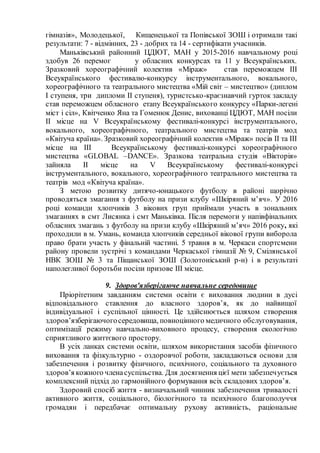 гімназія», Молодецької, Кищенецької та Попівської ЗОШ і отримали такі
результати: 7 - відмінних, 23 - добрих та 14 - сертифікати учасників.
Маньківський районний ЦДЮТ, МАН у 2015-2016 навчальному році
здобув 26 перемог у обласних конкурсах та 11 у Всеукраїнських.
Зразковий хореографічний колектив «Міраж» став переможцем ІІІ
Всеукраїнського фестивалю-конкурсу інструментального, вокального,
хореографічного та театрального мистецтва «Мій світ – мистецтво» (диплом
І ступеня, три дипломи ІІ ступеня), туристсько-краєзнавчий гурток закладу
став переможцем обласного етапу Всеукраїнського конкурсу «Парки-легені
міст і сіл», Квітченко Яна та Гоменюк Денис, вихованці ЦДЮТ, МАН посіли
ІІ місце на V Всеукраїнському фестивалі-конкурсі інструментального,
вокального, хореографічного, театрального мистецтва та театрів мод
«Квітуча країна». Зразковий хореографічний колектив «Міраж» посів ІІ та ІІІ
місце на ІІІ Всеукраїнському фестивалі-конкурсі хореографічного
мистецтва «GLOBAL –DANCE». Зразкова театральна студія «Вікторія»
зайняла ІІ місце на V Всеукраїнському фестивалі-конкурсі
інструментального, вокального, хореографічного театрального мистецтва та
театрів мод «Квітуча країна».
З метою розвитку дитячо-юнацького футболу в районі щорічно
проводяться змагання з футболу на призи клубу «Шкіряний м’яч». У 2016
році команди хлопчиків 3 вікових груп приймали участь в зональних
змаганнях в смт Лисянка і смт Маньківка. Після перемоги у напівфінальних
обласних змагань з футболу на призи клубу «Шкіряний м’яч» 2016 року, які
проходили в м. Умань, команда хлопчиків середньої вікової групи виборола
право брати участь у фінальній частині. 5 травня в м. Черкаси спортсмени
району провели зустрічі з командами Черкаської гімназії № 9, Смілянської
НВК ЗОШ № 3 та Піщанської ЗОШ (Золотоніський р-н) і в результаті
наполегливої боротьби посіли призове III місце.
9. Здоров'язберігаюче навчальне середовище
Пріорітетним завданням системи освіти є виховання людини в дусі
відповідального ставлення до власного здоров’я, як до найвищої
індивідуальної і суспільної цінності. Це здійснюється шляхом створення
здоров’язберігаючогосередовища, повноцінного медичного обслуговування,
оптимізації режиму навчально-виховного процесу, створення екологічно
сприятливого життєвого простору.
В усіх ланках системи освіти, шляхом використання засобів фізичного
виховання та фізкультурно - оздоровчої роботи, закладаються основи для
забезпечення і розвитку фізичного, психічного, соціального та духовного
здоров’я кожного членасуспільства. Для досягнення цієї мети забезпечується
комплексний підхід до гармонійного формування всіх складових здоров’я.
Здоровий спосіб життя - визначальний чинник забезпечення тривалості
активного життя, соціального, біологічного та психічного благополуччя
громадян і передбачає оптимальну рухову активність, раціональне
 