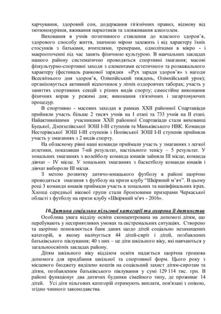 харчування, здоровий сон, додержання гігієнічних правил, відмову від
тютюнокуріння, вживання наркотиків та зловживання алкоголем.
Виховання в учнів позитивного ставлення до власного здоров’я,
здорового способу життя, значною мірою залежить і від характеру їхніх
стосунків з батьками, вчителями, тренерами, однолітками в мікро - і
макрооточенні під час занять фізичною культурою. В навчальних закладах
нашого району систематично проводяться спортивні змагання; масові
фізкультурно-спортивні заходи з елементами естетичного та розважального
характеру (фестиваль ранкової зарядки «Рух заради здоров’я» з нагоди
Всесвітнього дня здоров’я, Олімпійський тиждень, Олімпійський урок);
організовується активний відпочинок у літніх оздоровчих таборах; участь у
заняттях спортивних секцій з різних видів спорту; самостійне виконання
фізичних вправ у режимі дня; виконання гігієнічних і загартовуючих
процедур.
В спортивно - масових заходах в рамках XXII районної Спартакіади
прийняли участь більше 2 тисяч учнів на I етапі та 733 учнів на II етапі.
Найактивнішими учасниками XXII районної Спартакіади стали вихованці
Буцької, Дзензелівської ЗОШ I-III ступенів та Маньківського НВК. Команди
Нестерівської ЗОШ I-III ступенів і Попівської ЗОШ I-II ступенів прийняли
участь у змаганнях з 2 видів спорту.
На обласному рівні наші команди приймали участь у змаганнях з легкої
атлетики, показавши 7-ий результат, настільного тенісу – 5 результат. У
зональних змаганнях з волейболу команда юнаків зайняла III місце, команда
дівчат – IV місце. У зональних змаганнях з баскетболу команди юнаків і
дівчат вибороли III місця.
З метою розвитку дитячо-юнацького футболу в районі щорічно
проводяться змагання з футболу на призи клубу “Шкіряний м’яч”. В цьому
році 3 команди юнаків приймали участь в зональних та напівфінальних іграх.
Хлопці середньої вікової групи стали бронзовими призерами Черкаської
області з футболу на призи клубу «Шкіряний м'яч - 2016».
10.Дитина соціально пільгової категорії та охорона її дитинства
Особлива увага відділу освіти сконцентрована на допомозі дітям, що
перебувають у несприятливих умовах та екстремальних ситуаціях. Створено
та щорічно поновлюється банк даних щодо дітей соціально незахищених
категорій, в якому налічується 44 дітей-сиріт і дітей, позбавлених
батьківського піклування; 40 з них – це діти шкільного віку, які навчаються у
загальноосвітніх закладах району.
Дітям шкільного віку відділом освіти надається щорічна грошова
допомога для придбання шкільної та спортивної форм. Цього року з
місцевого бюджету виділено коштів на соціальний захист дітям-сиротам та
дітям, позбавленим батьківського піклування у сумі 129 114 тис. грн. В
районі функціонує два дитячих будинки сімейного типу, де проживає 14
дітей. Усі діти пільгових категорій отримують виплати, пов'язані з опікою,
згідно чинного законодавства.
 