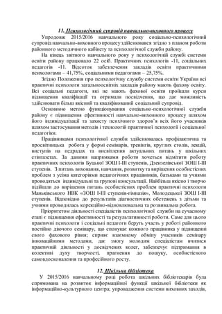 11. Психологічний супровід навчально-виховного процесу
Упродовж 2015/2016 навчального року соціально-психологічний
супровід навчально-виховного процесуздійснювався згідно з планом роботи
районного методичного кабінету та психологічної служби району.
На кінець звітного навчального року у психологічній службі системи
освіти району працювало 22 осіб. Практичних психологів -11, соціальних
педагогів -11. Відсоток забезпечення закладів освіти практичними
психологами – 41,75%, соціальними педагогами – 25,75%.
Згідно Положення про психологічну службу системи освіти України всі
практичні психологи загальноосвітніх закладів району мають фахову освіту.
Всі соціальні педагоги, які не мають фахової освіти пройшли курси
підвищення кваліфікації та отримали посвідчення, що дає можливість
здійснювати більш якісний та кваліфікований соціальний супровід.
Основною метою функціонування соціально-психологічної служби
району є підвищення ефективності навчально-виховного процесу шляхом
його індивідуалізації та захисту психічного здоров’я всіх його учасників
шляхом застосування методів і технологій практичної психології і соціальної
педагогіки.
Працівниками психологічної служби здійснювалась профілактична та
просвітницька робота у формі семінарів, тренінгів, круглих столів, лекцій,
виступів на педрадах та висвітлення актуальних питань у шкільних
стінгазетах. За даними напрямками роботи хочеться відмітити роботу
практичних психологів Буцької ЗОШ І-ІІІ ступенів, Дзензелівської ЗОШ І-ІІІ
ступенів. З питань виховання, навчання, розвиткута вирішення особистісних
проблем з усіма категоріями педагогічних працівників, батьками та учнями
проводяться індивідуальні та групові консультації. Найбільш якісно і творчо
підійшли до вирішення питань особистісних проблем практичні психологи
Маньківського НВК «ЗОШ І-ІІІ ступенів-гімназія», Молодецької ЗОШ І-ІІІ
ступенів. Відповідно до результатів діагностичних обстежень з дітьми та
учнями проводилась корекційно-відновлювальна та розвивальна робота.
Пріоритетом діяльності спеціалістів психологічної служби на сучасному
етапі є підвищення ефективності та результативності роботи. Саме для цього
практичні психологи і соціальні педагоги беруть участь у роботі районного
постійно діючого семінару, що спонукає кожного працівника у підвищенні
свого фахового рівня; сприяє взаємному обміну учасників семінару
інноваційними методами, дає змогу молодим спеціалістам вчитися
практичній діяльності у досвідчених колег, забезпечує підтримання в
колективі духу творчості, прагнення до пошуку, особистісного
самовдосконалення та професійного росту.
12. Шкільна бібліотека
У 2015/2016 навчальному році робота шкільних бібліотекарів була
спрямована на розвиток інформаційної функції шкільної бібліотеки як
інформаційно-культурного центра; упровадження системи виховних заходів,
 