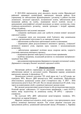 Вступ
У 2015-2016 навчальному році діяльність відділу освіти Маньківської
районної державної адміністрації, навчальних закладів району була
спрямована на забезпечення функціонування і розвитку в районі системи
дошкільної, загальної середньої, позашкільної освіти, забезпечення прав
мешканців району на освіту, підвищення якості освітніх послуг з
урахуванням демографічної ситуації відповідно до вимог суспільства, стану
соціально-економічного розвитку, запитів громадян і потреб держави,
області й району.
Вирішувалися такі основні завдання:
- створення необхідних умов для здобуття учнями повної загальної
середньої освіти;
- створення умов для охоплення дітей 5-річного віку дошкільною
освітою, організованої підготовки їх до навчання в школі;
- забезпечення особистісно орієнтованої освіти та виховання;
- підвищення рівня результативності виховного процесу, соціальної
активності кожного учня, окремих груп, класних і загальношкільних
колективів;
- забезпечення державної політики щодо охорони життя, здоров’я
учасників навчально-виховного процесу;
- підвищення фахової майстерності педагогічних працівників;
- всебічна підтримка, подальший розвиток та оновлення матеріально-
технічної бази ЗНЗ;
- продовження впровадження Державногостандартупочаткової освіти,
Державного стандарту базової загальної середньої освіти.
1. Дошкільна освіта
Організація роботи спрямована на реалізацію основних завдань для
забезпечення якісної та доступної освіти. Збережено мережу дошкільних
навчальних закладів, їх функціонує 22.
Дошкільною освітою охоплено 725 дітей віком від 3 до 6(7) років, що
становить 98%. Всього ДНЗ виховується 1042 дошкільнят. Передбачено
обов’язковість дошкільної освіти дітей п’ятирічного віку. У 2015 – 2016
навчальному році їх було 245 осіб. На сто місцях виховуються 83 дітей, тому
черги на влаштування дітей у дошкільні навчальні заклади немає.
Всі заклади укомплектовані педагогічним та обслуговуючим персоналом.
Освітній процес здійснюють 111 педагогічних працівників, з яких 61(55%)
мають вищу педагогічну та дошкільну освіту, 50 (45%) – середньо –
спеціальну.
На сьогодні 64% ДНЗ забезпечені комп’ютерною технікою, 36%
підключені до мережі Інтернет.
Щорічно зменшується кількість дітей, а разом з тим призупиняють свою
роботу дошкільні навчальні заклади. Так згідно рішення сільських рад
призупинили роботу: дошкільний навчальний заклад «Ромашка» с. Харківка
 