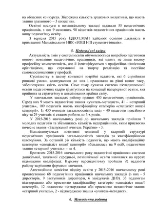 на обласних конкурсах. Збережена кількість зразкових колективів, що мають
звання зразкового – 3 колективи.
Освітні послуги в позашкільному закладі надавали 55 педагогічних
працівників, з низ 9 основних. 98 відсотків педагогічних працівників мають
вищу педагогічну освіту.
З вересня 2015 року ЦДЮТ,МАН здійснює освітню діяльність в
приміщенні Маньківського НВК «ЗОШ І-ІІІ ступенів-гімназія».
5. Педагогічні кадри
Актуальність змін у системі освіти обумовлюється потребою підготовки
нового покоління педагогічних працівників, які мають не лише високу
професійну компетентність, але й ідентифікуються з професійно-ціннісними
орієнтаціями, що спрямовані на творчу реалізацію та постійне
самовдосконалення у професії.
Суспільству в цьому контексті потрібні педагоги, які б сприйняли
ринкові умови, адаптувалися до них і працювали на рівні вимог часу,
забезпечуючи якість освіти. Саме тому сучасна система післядипломної
освіти педагогічних кадрів ґрунтується на концепції наперервної освіти, яка
прийнята за стратегічну в цивілізованих країнах світу.
У навчальних закладах району працює 430 педагогічних працівників.
Серед них 9 мають педагогічне звання «учитель-методист», 41 – «старший
учитель», 109 педагогів мають кваліфікаційну категорію «спеціаліст вищої
категорії». Із 430 вчителів загальноосвітніх шкіл - 40 педагогів пенсійного
віку та 29 учителів зі стажем роботи до 3-х років.
У 2015-2016 навчальному році до навчальних закладів прийшли 7
молодих педагогів та збільшилась кількість педпрацівників, яким присвоєно
почесне звання «Заслужений вчитель України» - 3.
Відслідковуються позитивні тенденції у кадровій структурі
педагогічних працівників загальноосвітніх закладів за кваліфікаційними
категоріями. За останній рік кількість педагогів, що мають кваліфікаційну
категорію «спеціаліст вищої категорії» збільшилась на 9 осіб, педагогічне
звання «старший учитель» – на 4.
Протягом 2015-2016 навчального року педагогічні працівники системи
дошкільної, загальної середньої, позашкільної освіти навчалися на курсах
підвищення кваліфікації. Курсову перепідготовку пройшли 92 педагоги
району за різними формами навчання.
Атестаційною комісією відділу освіти у 2015-2016 навчальному році
проатестовано 68 педагогічних працівників навчальних закладів (з них - 5
директорів, 9 заступників директорів, 6 завідувачів ДНЗ). 33 педагогам
підтверджено або присвоєно кваліфікаційну категорію «спеціаліст вищої
категорії», 12 педагогам підтверджено або присвоєно педагогічне звання
«старший учитель», 2 - підтверджено звання «учитель-методист».
6. Методична робота
 