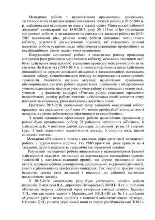 Методична робота з педагогічними працівниками дошкільних,
загальноосвітніх та позашкільного навчальних закладів району в 2015-2016 н.
р. здійснювалася відповідно до наказу відділу освіти Маньківської районної
державної адміністрації від 15.09.2015 року № 131-ос «Про організацію
методичної роботи в загальноосвітніх навчальних закладах району на 2015-
2016 навчальний рік», річного плану роботи районного методичного
кабінету, результатів діагностування педагогів, які визначають основні
напрямки роботи установи щодо забезпечення підвищення професійного та
кваліфікаційного рівнів педагогічних працівників.
Координацію методичної роботи з педагогами району проводила
методична рада районного методичного кабінету, основним завданням якої
було здійснення колегіального управління процесом методичної роботи як
системи. На її розгляд у2015-2016 н. р. виносились питання щодо здійснення
інноваційної та науково-дослідної діяльності в загальноосвітніх навчальних
закладах району, компетентнісного підходу до впровадження нових освітніх
технологій. Вивчалося питання атестації педагогічних працівників,
обговорювались система роботи педагогічних працівників з обдарованими
учнями, підводились підсумки участі учнів району в олімпіадах з основ наук,
учителів – у фаховому конкурсі «Учитель року», схвалення передового
педагогічного досвіду роботи вчителів, здійснювався аналіз вивчення стану
навчання та виховання, рівня навчальних досягнень учнів.
Протягом 2015-2016 навчального року районний методичний кабінет
працював над реалізацією проблеми «Розвиток професійної компетентності
педагога, як умова забезпечення ефективності та якості освіти».
З метою підвищення ефективності роботи педагогічних працівників у
районі було організовано роботу 28 районних методичних об’єднань, 6
майстер-класів, 4 постійно діючих семінарів, динамічної групи, 11 творчих
груп, 5 шкіл передового педагогічного досвіду, 5 опорних шкіл, школи
молодого вчителя.
Методичні об’єднання є однією з важливих форм організації методичної
роботи з педагогічними кадрами. Всі РМО протягом року провели по 4
засідання, де розглядалися як теоретичні так і практичні питання.
Результати методичної роботи виявляються у підвищенні рівня фахової
майстерності педагогів, готовності до впровадження інноваційних освітніх
технологій у навчально-виховний процес, що сприяє підвищенню його
якості, залученні освітян до пошукової, дослідницької,видавничоїдіяльності,
участі в різноманітних професійних конкурсах. Так, постійно зростає число
педагогів, досвід яких визнаний і внесений до районної картотеки
педагогічного досвіду.
У 2015-2016 навчальному році було узагальнено досвіди роботи
педагогів: Омельчука В.А., директора Вікторівської ЗОШ І-ІІІ ст. з проблеми
«Розвиток творчих здібностей через створення ситуації успіху», Барилко
Т.П., учителя основ здоров’я Маньківської ЗОШ І-ІІІ ст. № 1 з проблеми
«Сучасний урок з основ здоров’я в контексті компетентнісного підходу»,
Сірченко О.В., учителя української мови та літератури Маньківської ЗОШ І-
 