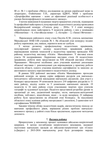 ІІІ ст. № 1 з проблеми «Метод дослідження на уроках української мови та
літератури», Олійніченко Т.П., директора ЦДЮТ, МАН з проблеми
«Допрофесійне навчання – шлях до ефективної реалізації особистості в
умовах багатопрофільного позашкільного закладу».
З метою виявлення й підтримки творчо працюючих учителів, підвищення
їх професійної майстерності, популяризації педагогічного досвідупроводився
Всеукраїнський конкурс «Учитель року – 2016». У І етапі конкурсу
випробовували свою майстерність 9 педагогів району, з них у номінаціях:
«Математика» – 4, «Англійська мова» – 2, «Історія» – 2, «Захист Вітчизни» –
1.
Переможцем районного етапу стала Околіта К.М., учитель математики
Маньківської ЗОШ І-ІІІ ступенів № 1. На обласний етап конкурсу подано
роботу переможця, але, нажаль, перемоги вона не здобула.
З метою розвитку професіоналізму педагогічних працівників,
популяризації кращого досвіду педагогічних працівників району,
впровадження новітніх технологій у педагогічну практику проведено ХХІ
районну педагогічну виставку «Освіта Маньківщини». У виставці взяли
участь 54 педпрацівники. Лауреатами виставки стали 24 педагогічних
працівники, роботи яких представлені на ХХІ обласній виставці «Освіта
Черкащини». Методичні посібники: двох учасників відмічені дипломами
обласної виставки і рекомендовані для впровадження у практику роботи
педагогів області, одного учасника відмічено сертифікатом та занесено до
анотованого каталогу перспективного педагогічного досвіду.
В рамках ХХІ районної виставки «Освіта Маньківщини» проходив
районний конкурс на кращу серію цифрових ресурсів для навчально-
методичного забезпечення викладання навчальних дисциплін. Для участі у
Конкурсі представлено 39 комплектів (всього 210 цифрових ресурсів) із 11
шкіл району, відділу освіти та 5 дошкільних навчальних закладів. 19
педагогів із 16 шкіл району стали учасниками творчих груп учителів
географії та художньої культури. Педагоги представили розробки уроків та
презентації до них, дидактичний матеріал, тести, навчально-методичний
посібник, web-квест, відеозйомки, відео - та аудіо матеріали; 21 найкращу
роботу було представлено на обласний етап Конкурсу. За підсумками
обласного етапу освітяни району нагороджені 1 дипломом, 2 грамотами та 6
сертифікатами ЧОІПОПП.
Завдяки чіткому обліку педагогічних кадрів, діагностичному підходу до
вивчення професійного рівня, вирішення різних проблем навчально-
виховного процесу у районі стала більш предметною, адресною методична
допомога.
7. Виховна робота
Пріоритетним у виховному процесі залишався військово-патріотичний
напрямок. З метою поглиблення патріотичного виховання, належної
підготовки навчальних закладів до військово-патріотичної гри «Сокіл»
(«Джура») у 2015-2016 навчальному році було розширено мережу
 