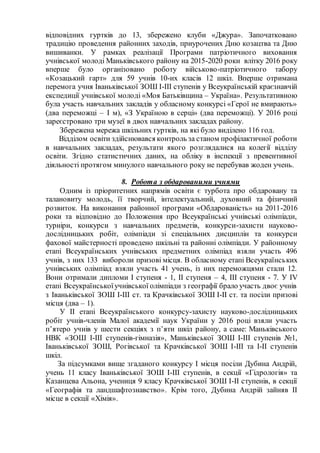 відповідних гуртків до 13, збережено клуби «Джура». Започатковано
традицію проведення районних заходів, приурочених Дню козацтва та Дню
вишиванки. У рамках реалізації Програми патріотичного виховання
учнівської молоді Маньківського району на 2015-2020 роки влітку 2016 року
вперше було організовано роботу військово-патріотичного табору
«Козацький гарт» для 59 учнів 10-их класів 12 шкіл. Вперше отримана
перемога учня Іваньківської ЗОШ І-ІІІ ступенів у Всеукраїнській краєзнавчій
експедиції учнівської молоді «Моя Батьківщина – Україна». Результативною
була участь навчальних закладів у обласному конкурсі «Герої не вмирають»
(два переможці – І м), «З Україною в серці» (два переможці). У 2016 році
зареєстровано три музеї в двох навчальних закладах району.
Збережена мережа шкільних гуртків, на які було виділено 116 год.
Відділом освіти здійснювався контроль за станом профілактичної роботи
в навчальних закладах, результати якого розглядалися на колегії відділу
освіти. Згідно статистичних даних, на обліку в інспекції з превентивної
діяльності протягом минулого навчального року не перебував жоден учень.
8. Робота з обдарованими учнями
Одним із пріоритетних напрямів освіти є турбота про обдаровану та
талановиту молодь, її творчий, інтелектуальний, духовний та фізичний
розвиток. На виконання районної програми «Обдарованість» на 2011-2016
роки та відповідно до Положення про Всеукраїнські учнівські олімпіади,
турніри, конкурси з навчальних предметів, конкурси-захисти науково-
дослідницьких робіт, олімпіади зі спеціальних дисциплін та конкурси
фахової майстерності проведено шкільні та районні олімпіади. У районному
етапі Всеукраїнських учнівських предметних олімпіад взяли участь 496
учнів, з них 133 вибороли призові місця. В обласному етапі Всеукраїнських
учнівських олімпіад взяли участь 41 учень, із них переможцями стали 12.
Вони отримали дипломи І ступеня - 1, ІІ ступеня – 4, ІІІ ступеня - 7. У ІV
етапі Всеукраїнськоїучнівської олімпіади з географії брало участь двоє учнів
з Іваньківської ЗОШ І-ІІІ ст. та Крачківської ЗОШ І-ІІ ст. та посіли призові
місця (два – 1).
У ІІ етапі Всеукраїнського конкурсу-захисту науково-дослідницьких
робіт учнів-членів Малої академії наук України у 2016 році взяли участь
п’ятеро учнів у шести секціях з п’яти шкіл району, а саме: Маньківського
НВК «ЗОШ І-ІІІ ступенів-гімназія», Маньківської ЗОШ І-ІІІ ступенів №1,
Іваньківської ЗОШ, Рогівської та Крачківської ЗОШ І-ІІІ та І-ІІ ступенів
шкіл.
За підсумками вище згаданого конкурсу І місця посіли Дубина Андрій,
учень 11 класу Іваньківської ЗОШ І-ІІІ ступенів, в секції «Гідрологія» та
Казанцева Альона, учениця 9 класу Крачківської ЗОШ І-ІІ ступенів, в секції
«Географія та ландшафтознавство». Крім того, Дубина Андрій зайняв ІІ
місце в секції «Хімія».
 