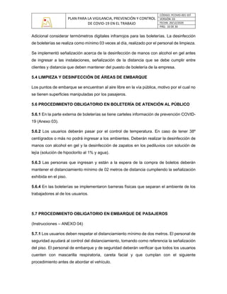 PLAN PARA LA VIGILANCIA, PREVENCIÓN Y CONTROL
DE COVID-19 EN EL TRABAJO
CÓDIGO: PCOVID-001-SST
VERSIÓN: 03
FECHA: 20/12/2020
PÁG: 10 DE 30
Adicional considerar termómetros digitales infrarrojos para las boleterías. La desinfección
de boleterías se realiza como mínimo 03 veces al día, realizado por el personal de limpieza.
Se implementó señalización acerca de la desinfección de manos con alcohol en gel antes
de ingresar a las instalaciones, señalización de la distancia que se debe cumplir entre
clientes y distancia que deben mantener del puesto de boletería de la empresa.
5.4 LIMPIEZA Y DESINFECCIÓN DE ÁREAS DE EMBARQUE
Los puntos de embarque se encuentran al aire libre en la vía pública, motivo por el cual no
se tienen superficies manipuladas por los pasajeros.
5.6 PROCEDIMIENTO OBLIGATORIO EN BOLETERÍA DE ATENCIÓN AL PÚBLICO
5.6.1 En la parte externa de boleterías se tiene carteles información de prevención COVID-
19 (Anexo 03).
5.6.2 Los usuarios deberán pasar por el control de temperatura. En caso de tener 38º
centígrados o más no podrá ingresar a los ambientes. Deberán realizar la desinfección de
manos con alcohol en gel y la desinfección de zapatos en los pediluvios con solución de
lejía (solución de hipoclorito al 1% y agua).
5.6.3 Las personas que ingresan y están a la espera de la compra de boletos deberán
mantener el distanciamiento mínimo de 02 metros de distancia cumpliendo la señalización
exhibida en el piso.
5.6.4 En las boleterías se implementaron barreras físicas que separan el ambiente de los
trabajadores al de los usuarios.
5.7 PROCEDIMIENTO OBLIGATORIO EN EMBARQUE DE PASAJEROS
(Instrucciones – ANEXO 04)
5.7.1 Los usuarios deben respetar el distanciamiento mínimo de dos metros. El personal de
seguridad ayudará al control del distanciamiento, tomando como referencia la señalización
del piso. El personal de embarque y de seguridad deberán verificar que todos los usuarios
cuenten con mascarilla respiratoria, careta facial y que cumplan con el siguiente
procedimiento antes de abordar el vehículo.
 