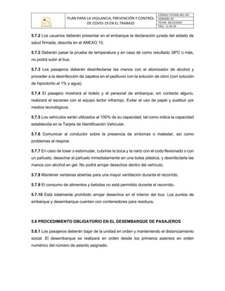 PLAN PARA LA VIGILANCIA, PREVENCIÓN Y CONTROL
DE COVID-19 EN EL TRABAJO
CÓDIGO: PCOVID-001-SST
VERSIÓN: 03
FECHA: 20/12/2020
PÁG: 11 DE 30
5.7.2 Los usuarios deberán presentar en el embarque la declaración jurada del estado de
salud firmada, descrita en el ANEXO 10.
5.7.2 Deberán pasar la prueba de temperatura y en caso de como resultado 38ºC o más,
no podrá subir al bus.
5.7.3 Los pasajeros deberán desinfectarse las manos con el atomizador de alcohol y
proceder a la desinfección de zapatos en el pediluvio con la solución de cloro (con solución
de hipoclorito al 1% y agua).
5.7.4 El pasajero mostrará el boleto y el personal de embarque, sin contacto alguno,
realizará el escaneo con el equipo lector infrarrojo. Evitar el uso de papel y sustituir por
medios tecnológicos.
5.7.5 Los vehículos serán utilizados al 100% de su capacidad, tal como indica la capacidad
establecida en la Tarjeta de Identificación Vehicular.
5.7.6 Comunicar al conductor sobre la presencia de síntomas o malestar, así como
problemas al respirar.
5.7.7 En caso de toser o estornudar, cubrirse la boca y la nariz con el codo flexionado o con
un pañuelo, desechar el pañuelo inmediatamente en una bolsa plástica, y desinfectarla las
manos con alcohol en gel. No podrá arrojar desechos dentro del vehículo.
5.7.8 Mantener ventanas abiertas para una mayor ventilación durante el recorrido.
5.7.9 El consumo de alimentos y bebidas no está permitido durante el recorrido.
5.7.10 Está totalmente prohibido arrojar desechos en el interior del bus. Los puntos de
embarque y desembarque cuentan con contenedores para residuos.
5.8 PROCEDIMIENTO OBLIGATORIO EN EL DESEMBARQUE DE PASAJEROS
5.8.1 Los pasajeros deberán bajar de la unidad en orden y manteniendo el distanciamiento
social. El desembarque se realizará en orden desde los primeros asientos en orden
numérico del número de asiento asignado.
 