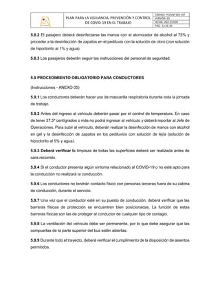 PLAN PARA LA VIGILANCIA, PREVENCIÓN Y CONTROL
DE COVID-19 EN EL TRABAJO
CÓDIGO: PCOVID-001-SST
VERSIÓN: 03
FECHA: 20/12/2020
PÁG: 12 DE 30
5.8.2 El pasajero deberá desinfectarse las manos con el atomizador de alcohol al 75% y
proceder a la desinfección de zapatos en el pediluvio con la solución de cloro (con solución
de hipoclorito al 1% y agua).
5.8.3 Los pasajeros deberán seguir las instrucciones del personal de seguridad.
5.9 PROCEDIMIENTO OBLIGATORIO PARA CONDUCTORES
(Instrucciones - ANEXO 05)
5.9.1 Los conductores deberán hacer uso de mascarilla respiratoria durante toda la jornada
de trabajo.
5.9.2 Antes del ingreso al vehículo deberán pasar por el control de temperatura. En caso
de tener 37.5º centígrados o más no podrá ingresar al vehículo y deberá reportar al Jefe de
Operaciones. Para subir al vehículo, deberán realizar la desinfección de manos con alcohol
en gel y la desinfección de zapatos en los pediluvios con solución de lejía (solución de
hipoclorito al 5% y agua).
5.9.3 Deberá verificar la limpieza de todas las superficies deberá ser realizada antes de
cara recorrido.
5.9.4 Si el conductor presenta algún síntoma relacionado al COVID-19 o no esté apto para
la conducción no realizará la conducción.
5.9.6 Los conductores no tendrán contacto físico con personas terceras fuera de su cabina
de conducción, durante el servicio.
5.9.7 Una vez que el conductor esté en su puesto de conducción, deberá verificar que las
barreras físicas de protección se encuentren bien posicionadas. La función de estas
barreras físicas son las de proteger al conductor de cualquier tipo de contagio.
5.9.8 La ventilación del vehículo debe ser permanente, por lo que debe asegurar que las
compuertas de la parte superior del bus estén abiertas.
5.9.9 Durante todo el trayecto, deberá verificar el cumplimiento de la disposición de asientos
permitidos.
 