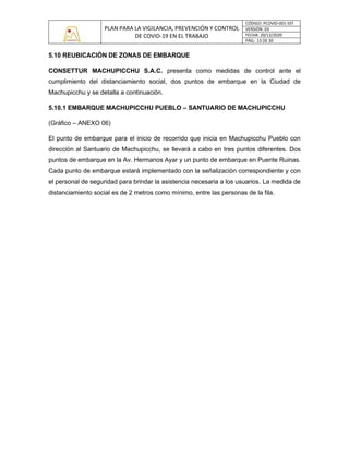 PLAN PARA LA VIGILANCIA, PREVENCIÓN Y CONTROL
DE COVID-19 EN EL TRABAJO
CÓDIGO: PCOVID-001-SST
VERSIÓN: 03
FECHA: 20/12/2020
PÁG: 13 DE 30
5.10 REUBICACIÓN DE ZONAS DE EMBARQUE
CONSETTUR MACHUPICCHU S.A.C. presenta como medidas de control ante el
cumplimiento del distanciamiento social, dos puntos de embarque en la Ciudad de
Machupicchu y se detalla a continuación.
5.10.1 EMBARQUE MACHUPICCHU PUEBLO – SANTUARIO DE MACHUPICCHU
(Gráfico – ANEXO 06)
El punto de embarque para el inicio de recorrido que inicia en Machupicchu Pueblo con
dirección al Santuario de Machupicchu, se llevará a cabo en tres puntos diferentes. Dos
puntos de embarque en la Av. Hermanos Ayar y un punto de embarque en Puente Ruinas.
Cada punto de embarque estará implementado con la señalización correspondiente y con
el personal de seguridad para brindar la asistencia necesaria a los usuarios. La medida de
distanciamiento social es de 2 metros como mínimo, entre las personas de la fila.
 