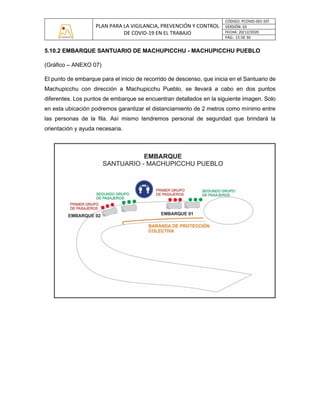 PLAN PARA LA VIGILANCIA, PREVENCIÓN Y CONTROL
DE COVID-19 EN EL TRABAJO
CÓDIGO: PCOVID-001-SST
VERSIÓN: 03
FECHA: 20/12/2020
PÁG: 15 DE 30
5.10.2 EMBARQUE SANTUARIO DE MACHUPICCHU - MACHUPICCHU PUEBLO
(Gráfico – ANEXO 07)
El punto de embarque para el inicio de recorrido de descenso, que inicia en el Santuario de
Machupicchu con dirección a Machupicchu Pueblo, se llevará a cabo en dos puntos
diferentes. Los puntos de embarque se encuentran detallados en la siguiente imagen. Solo
en esta ubicación podremos garantizar el distanciamiento de 2 metros como mínimo entre
las personas de la fila. Así mismo tendremos personal de seguridad que brindará la
orientación y ayuda necesaria.
 