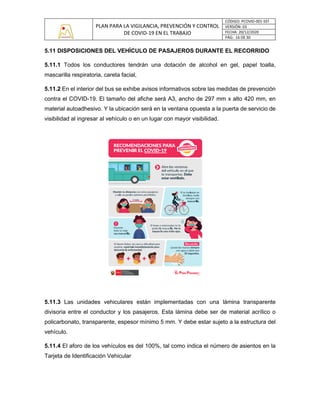PLAN PARA LA VIGILANCIA, PREVENCIÓN Y CONTROL
DE COVID-19 EN EL TRABAJO
CÓDIGO: PCOVID-001-SST
VERSIÓN: 03
FECHA: 20/12/2020
PÁG: 16 DE 30
5.11 DISPOSICIONES DEL VEHÍCULO DE PASAJEROS DURANTE EL RECORRIDO
5.11.1 Todos los conductores tendrán una dotación de alcohol en gel, papel toalla,
mascarilla respiratoria, careta facial,
5.11.2 En el interior del bus se exhibe avisos informativos sobre las medidas de prevención
contra el COVID-19. El tamaño del afiche será A3, ancho de 297 mm x alto 420 mm, en
material autoadhesivo. Y la ubicación será en la ventana opuesta a la puerta de servicio de
visibilidad al ingresar al vehículo o en un lugar con mayor visibilidad.
5.11.3 Las unidades vehiculares están implementadas con una lámina transparente
divisoria entre el conductor y los pasajeros. Esta lámina debe ser de material acrílico o
policarbonato, transparente, espesor mínimo 5 mm. Y debe estar sujeto a la estructura del
vehículo.
5.11.4 El aforo de los vehículos es del 100%, tal como indica el número de asientos en la
Tarjeta de Identificación Vehicular
 