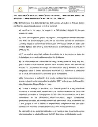 PLAN PARA LA VIGILANCIA, PREVENCIÓN Y CONTROL
DE COVID-19 EN EL TRABAJO
CÓDIGO: PCOVID-001-SST
VERSIÓN: 03
FECHA: 20/12/2020
PÁG: 17 DE 30
5.12 EVALUACIÓN DE LA CONDICIÓN DE SALUD DEL TRABAJADOR PREVIO AL
REGRESO O REINCORPORACIÓN AL CENTRO DE TRABAJO
5.12.1 El Profesional de la Salud del Servicio de Seguridad y Salud en el Trabajo, deberá
planificar las siguientes actividades en todo el personal.
a) Identificación del riesgo de exposición a SARS-COV-2 (COVID-19) de cada
puesto de trabajo.
b) Todos los trabajadores, previo a su regreso / reincorporación deberán responder
una Ficha de Sintomatología COVID-19. La ficha tiene carácter de Declaración
Jurada y respeta el contenido de la Resolución Nº972-2020-MINSA. Se podrá usar
medios digitales para emitir y recibir la Ficha de Sintomatología de la COVID-19
(ANEXO 09).
c) El personal de seguridad realizará la medición de la temperatura a todos los
trabajadores al momento del ingreso al centro de labores.
b) Los trabajadores con clasificación del riesgo de exposición de Alto y Muy Alto,
precio al reinicio de actividades, deberán pasar la Prueba Rápida para descarte del
COVID-19. Los puestos de trabajo con clasificación Bajo y Mediano, no están
obligados a pasar la prueba de descarte de COVID-19, a no ser que el profesional
de la salud, previa evaluación, considere que si es necesario.
c) La frecuencia de la realización de la prueba rápida será ante casos sospechosos
previa evaluación del profesional de la salud del SSST en los grupos de Riesgo Muy
Alto, Riesgo Alto, Riesgo Mediano y bajo.
d) Durante la emergencia sanitaria y con fines de garantizar el seguimiento de
contactos, el tamizaje podrá ser realizado por el personal de la salud del Servicio de
Seguridad y Salud en el Trabajo y/o las IAFAS y EPS, en coordinación con el área
competente de las DIRIS/DISA/DIRESAS/GERESA, según corresponda,
priorizando los casos, de acuerdo al criterio del personal de salud, inicialmente por
7 días, y según el caso lo amerite, se ampliará hasta completar 14 días. Este podrá
ser realizado mediante llamadas telefónicas u otros medios electrónicos.
La valoración de las acciones realizadas, en el marco de este lineamiento permite
al profesional de la salud del Servicio de SST, determinar si el trabajador puede
 