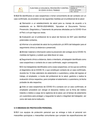 PLAN PARA LA VIGILANCIA, PREVENCIÓN Y CONTROL
DE COVID-19 EN EL TRABAJO
CÓDIGO: PCOVID-001-SST
VERSIÓN: 03
FECHA: 20/12/2020
PÁG: 18 DE 30
5.12.2 De identificarse un caso sospechoso o tomar conocimiento de ser contacto con un
caso confirmado, se procederá con las siguientes medidas por el profesional de la salud:
a) Derivación a un establecimiento de salud para su manejo de acuerdo a lo
establecido en la RM193-2020-MINSA, “Aprueban el Documento Técnico:
Prevención, Diagnóstico y Tratamiento de personas afectadas por la COVID-19 en
el Perú o el que haga sus veces.
b) Evaluación por el profesional de la salud del Servicio de SST para identificar
potenciales contactos.
c) Informar a la autoridad de salud de la jurisdicción y/o IAFA del trabajador para el
seguimiento clínico (a distancia o presencial).
d) Brindar material e información sobre la prevención del contagio de la COVID-19,
medidas de higiene y cuidado que debe llevar en casa.
e) Seguimiento clínico a distancia, diario o interdiario, al trabajador identificado como
caso sospechoso o contacto de un caso confirmado, según corresponda.
f) En los trabajadores identificados como ocaso sospechoso, en los que se confirma
el diagnóstico de la COVID-19, o que constituyen contacto de un caso confirmado,
durante los 14 días calendario de aislamiento o cuarentena y antes del regreso al
trabajo, el empleador, a través del profesional de la salud, gestiona o realiza la
evaluación clínica respectiva, para completar el aislamiento o cuarentena y la fecha
probable de alta respectiva.
g) Ante un caso sospechoso de COVID-19 o contacto con un caso confirmado, el
empleador procederá con otorgar el descanso médico con la firma del médico
tratante o médico a cargo de la vigilancia de la salud, por el tiempo de aislamiento
y/o cuarentena para proteger y resguardar la salud e integridad del trabajador, así
como del resto de la institución.
5.13 MEDIDAS DE PROTECCIÓN PERSONAL
5.13.1 Los equipos de protección personal que se entrega a todo el personal son
mascarillas quirúrgicas o mascarillas comunitarias que cumplan las especificaciones del
 