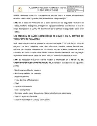 PLAN PARA LA VIGILANCIA, PREVENCIÓN Y CONTROL
DE COVID-19 EN EL TRABAJO
CÓDIGO: PCOVID-001-SST
VERSIÓN: 03
FECHA: 20/12/2020
PÁG: 19 DE 30
MINSA y lentes de protección. Los puestos de atención directo al público adicionalmente
recibirán careta facial y guantes para protección del riesgo biológico.
5.13.2 En el caso del Profesional de la Salud del Servicio de Seguridad y Salud en el
Trabajo, la oficina de Logística, entregará los equipos necesarios, considerando el nivel de
riesgo de exposición al COVID-19, determinado por el Servicio de Seguridad y Salud en el
Trabajo.
5.14 ATENCIÓN DE CASOS SOSPECHOSOS DE COVID-19 EN EL SERVICIO DE
TRANSPORTE DE PASAJEROS
Ante casos sospechosos de pasajeros con sintomatología COVID-19 (fiebre, dolor de
garganta, tos seca, congestión nasal, dolor abdominal, náuseas, diarrea, falta de aire,
dificultad para respirar, desorientación o confusión, dolor en el pecho o coloración azul en
los labios), el conductor de la unidad deberá informar al Centro de Control, para luego llegar
al punto de desembarque y evacuar en un vehículo exclusivo al caso sospechoso.
5.14.1 El trabajador involucrado deberá recabar la información en el REGISTRO DE
CASOS SOSPECHOSO COVID-19 (ANEXO 08), teniendo en consideración los siguientes
puntos:
- Nombres y Apellidos del pasajero
- Nombres y apellidos del conductor
- Placa del vehículo
- Fecha de visita a Machupicchu
- Edad
- Lugar de Procedencia
- Solo o acompañado
- Centro de salud a cargo del paciente / Número telefónico de responsable
- Viaje por agencia o Particular
- Lugar de hospedaje en Cusco y Machupicchu.
 