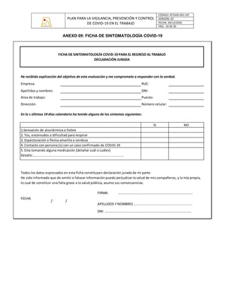 PLAN PARA LA VIGILANCIA, PREVENCIÓN Y CONTROL
DE COVID-19 EN EL TRABAJO
CÓDIGO: PCOVID-001-SST
VERSIÓN: 03
FECHA: 20/12/2020
PÁG: 29 DE 30
ANEXO 09: FICHA DE SINTOMATOLOGÍA COVID-19
RUC:
DNI:
Puesto:
Número celular:
En lo s últimos 14 días calendario ha tenido alguno de los síntomas siguientes:
SI NO
FIRMA: …........................................................................
FECHA
APELLIDOS Y NOMBRES …........................................................
DNI …....................................................................................
FICHA DE SINTOMATOLOGÍA COVID-19 PARA EL REGRESO AL TRABAJO
DECLARACIÓN JURADA
He recibido explicación del objetivo de esta evaluación y me comprometo a responder con la verdad.
Todos los datos expresados en esta ficha constituyen declaración jurada de mi parte.
He sido informado que de omitir o falsear información puedo perjudicar la salud de mis compañeros, y la mía propia,
lo cual de constituir una falta grave a la salud pública, asumo sus consecuencias.
/ /
Empresa:
Apellidos y nombres
Area de trabajo:
Dirección:
1.Sensación de alza térmica o fiebre
2. Tos, estornudos o dificultad para respirar
3. Expectoración o flema amarilla o verdosa
4. Contacto con persona (s) con un caso confirmado de COVID-19
5. Esta tomando alguna medicación (detallar cuál o cuáles)
Detalle:…........................................................................................
 
