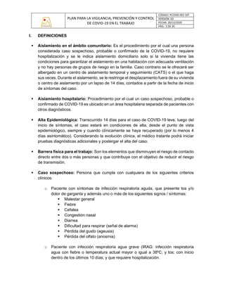 PLAN PARA LA VIGILANCIA, PREVENCIÓN Y CONTROL
DE COVID-19 EN EL TRABAJO
CÓDIGO: PCOVID-001-SST
VERSIÓN: 03
FECHA: 20/12/2020
PÁG: 3 DE 30
I. DEFINICIONES
▪ Aislamiento en el ámbito comunitario: Es el procedimiento por el cual una persona
considerada caso sospechoso, probable o confirmado de la COVID-19, no requiere
hospitalización y se le indica aislamiento domiciliario solo si la vivienda tiene las
condiciones para garantizar el aislamiento en una habitación con adecuada ventilación
y no hay personas de grupos de riesgo en la familia. Caso contrario se le ofrecerá ser
albergado en un centro de aislamiento temporal y seguimiento (CATS) o el que haga
sus veces. Durante el aislamiento, se le restringe el desplazamiento fuera de su vivienda
o centro de aislamiento por un lapso de 14 días, contados a partir de la fecha de inicio
de síntomas del caso.
▪ Aislamiento hospitalario: Procedimiento por el cual un caso sospechoso, probable o
confirmado de COVID-19 es ubicado en un área hospitalaria separada de pacientes con
otros diagnósticos.
▪ Alta Epidemiológica: Transcurrido 14 días para el caso de COVID-19 leve, luego del
inicio de síntomas, el caso estará en condiciones de alta, desde el punto de vista
epidemiológico, siempre y cuando clínicamente se haya recuperado (por lo menos 4
días asintomático). Considerando la evolución clínica, el médico tratante podrá iniciar
pruebas diagnósticas adicionales y postergar el alta del caso.
▪ Barrera física para el trabajo: Son los elementos que disminuyen el riesgo de contacto
directo entre dos o más personas y que contribuye con el objetivo de reducir el riesgo
de transmisión.
▪ Caso sospechoso: Persona que cumpla con cualquiera de los siguientes criterios
clínicos:
o Paciente con síntomas de infección respiratoria aguda, que presente tos y/o
dolor de garganta y además uno o más de los siguientes signos / síntomas:
▪ Malestar general
▪ Fiebre
▪ Cefalea
▪ Congestión nasal
▪ Diarrea
▪ Dificultad para respirar (señal de alarma)
▪ Pérdida del gusto (ageusia)
▪ Pérdida del olfato (anosmia)
o Paciente con infección respiratoria agua grave (IRAG: infección respiratoria
agua con fiebre o temperatura actual mayor o igual a 38ºC; y tos; con inicio
dentro de los últimos 10 días; y que requiere hospitalización.
 