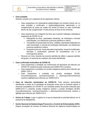 PLAN PARA LA VIGILANCIA, PREVENCIÓN Y CONTROL
DE COVID-19 EN EL TRABAJO
CÓDIGO: PCOVID-001-SST
VERSIÓN: 03
FECHA: 20/12/2020
PÁG: 4 DE 30
▪ Caso probable
Quienes cumplan con cualquiera de los siguientes criterios:
o Caso sospechoso con antecedente epidemiológico de contacto directo con un
caso probable o confirmado; o epidemiológicamente relacionado a un
conglomerado de casos los cuales han tenido al menos un caso confirmado
dentro de ese conglomerado 14 días previos al inicio de los síntomas.
o Caso sospechoso con imágenes de tórax que muestran hallazgos radiológicos
sugestivos de COVID-19, en:
▪ Radiografía de tórax, opacidades nebulosas, de morfología a menudo
redondeadas, con distribución pulmonar periférica e inferior.
▪ Tomografía computarizada de tórax: múltiples opacidades bilaterales en
vidrio esmerilado, a menudo de morfología redondeada, con distribución
pulmonar periférica e inferior.
▪ Ecografía pulmonar: líneas pleurales engrosadas, líneas B (multifocales,
discretas o confluentes), patrones de consolidación con o sin
broncogramas aéreos.
o Persona con inicio reciente de anosmia (pérdida de olfato) o ageusia (pérdida
del gusto), en ausencia de cualquier otra causa identificada.
▪ Caso confirmado sintomático de COVID-19:
o Caso sospechoso o probable con confirmación de laboratorio de infección por
COVID-19, mediante prueba molecular para SARS-COV-2 positiva.
o Caso sospechoso o probable con prueba antigénica positiva para infección por
SARS- COV-2.
o Caso sospechoso o probable con prueba serológica (ELISA,
inmunofluorescencia, quimioluminiscencia y electroquimioluminiscencia)
reactiva a IgM/IgG para infección por SARS-CoV-2.
▪ Caso de infección asintomática de COVID-19: Toda persona asintomática
identificada a través de la estrategia de búsqueda activa que no presenta signos ni
síntomas compatibles con COVID-19, con resultado positivo de prueba molecular para
SARS-CoV-2 o presenta prueba antigénica positiva o prueba serológica (ELISA,
inmunofluorescencia, quimioluminiscencia y electroquimioluminiscencia) reactiva a
IgM/IgG para infección por SARS-CoV-2.
▪ Centro de Trabajo: Lugar o lugares en el que se desarrolla la actividad laboral con la
presencia de trabajadores.
▪ Centro Nacional de Epidemiología Prevención y Control de Enfermedades (CDC):
Órgano encargado de conducir el Sistema Nacional de Vigilancia Epidemiológica en
 